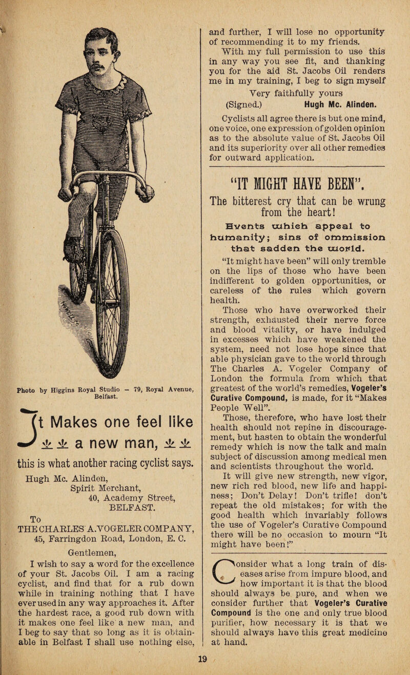 Photo by Higgins Royal Studio - 79, Royal Avenue, Belfast. Jt Makes one feel like ±± a new man, ±± this is what another racing cyclist says. Hugh Me. Alinden, Spirit Merchant, 40, Academy Street, BELFAST. To THE CHARLES A.YOGELER COMPANY, 45, Farringdon Road, London. E. C. Gentlemen, I wish to say a word for the excellence of your St. Jacobs Oil. I am a racing cyclist, and find that for a rub down while in training nothing that I have ever used in any way approaches it. After the hardest race, a good rub down with it makes one feel like' a new man, and I beg to say that so long as it is obtain¬ able in Belfast I shall use nothing else, and further, I will lose no opportunity of recommending it to my friends. With my full permission to use this in any way you see fit, and thanking you for the aid St. Jacobs Oil renders me in my training, I beg to sign myself Very faithfully yours (Signed.) Hugh Me. Alinden. Cyclists all agree there is but one mind, one voice, one expression of golden opinion as to the absolute value of St. Jacobs Oil and its superiority over all other remedies for outward application. “IT MIGHT HAYE BEEN”. The bitterest cry that can be wrung from the heart! Events Txthieb appeal to humanity; sins of ommission that sadden the xxxovtd. “It might have been” will only tremble on the lips of those who have been indifferent to golden opportunities, or careless of the rules which govern health. Those who have overworked their strength, exhausted their nerve force and blood vitality, or have indulged in excesses which have weakened the system, need not lose hope since that able physician gave to the world through The Charles A. Yogeler Company of London the formula from which that greatest of the world’s remedies, Vogeler’s Curative Compound, is made, for it “Makes People Well”. Those, therefore, who have lost their health should not repine in discourage¬ ment, but hasten to obtain the wonderful remedy which is now the talk and main subject of discussion among medical men and scientists throughout the world. It will give new strength, new vigor, new rich red blood, new life and happi¬ ness; Don’t Delay! Don’t trifle! don’t repeat the old mistakes; for with the good health which invariably follows the use of Yogeler’s Curative Compound there will be no occasion to mourn “It might have been!” Consider what a long train of dis¬ eases arise from impure blood, and how important it is that the blood should always be pure, and when we consider further that Vogeler’s Curative Compound is the one and only true blood purifier, how necessary it is that we should always have this great medicine at hand.