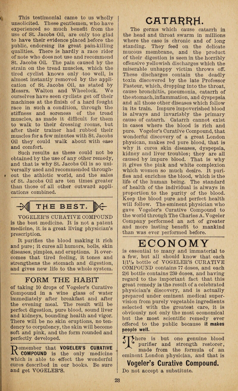 This testimonial came to us wholly unsolicited. These gentlemen, who have experienced so much benefit from the use of St. Jacobs Oil, are only too glad to have their evidence placed before the public, endorsing its great pain-killing qualities. There is hardly a race rider of note who does not use and recommend St. Jacobs Oil. The pain caused by the strain on the tread muscles, which the tired cyclist knows only 'too well, is almost instantly removed by the appli¬ cation of St. Jacobs Oil, as stated by Messrs. Walton and Wheelock. We ourselves have seen cyclists get off their machines at the finish of a hard fought race in such a condition, through the stiffness and soreness of the tread muscles, as made it difficult for them to walk to their dressing rooms, but after their trainer had rubbed their muscles for a few minutes with St. Jacobs Oil they could walk about with ease and comfort. Such results as these could not be obtained by the use of any other remedy, and that is why St. Jacobs Oil is so uni¬ versally used and recommended through- i out the athletic world, and the sales of St. Jacobs Oil are ten times greater than those of all other outward appli¬ cations combined. THE BEST. VOGELER’S CURATIVE COMPOUND is the best medicine. It is not a patent medicine, it, is a great living physician’s prescription. It purifies the blood making it rich and pure; it cures all humors, boils, skin diseases, pimples, and eruptions. It over¬ comes that tired feeling, it tones and strengthens the stomach and digestion, and gives new life to the whole system. FORM THE HABIT of taking 10 drops of Vogeler’s Curative Compound in a wine glass of water immediately after breakfast and after the evening meal. The result will be perfect digestion, pure blood, sound liver and kidneys, bounding health and vigor. There will be no skin eruptions, no ten¬ dency to corpulency, the skin will become soft and pink, and the form rounded and perfectly developed. Remember that VOGELER’S CURATIVE COMPOUND is the only medicine which is able to effect the wonderful cures described in our books. Be sure and get VOGELER’S. CATR$HH. The germs which cause catarrh in the head and throat swarm in millions where the case is chronic and of long standing. They feed on the delicate mucous membrane, and the product of their digestion is seen in the horribly offensive yellowish discharges which the miserable unhappy victim throws off. These discharges contain the deadly toxin discovered by the late Professor Pasteur, which, dropping into the throat, cause bronchitis, pneumonia, catarrh of the stomach, inflammation, and dyspepsia and all those other diseases which follow in its train. Impure impoverished blood is always and invariably the primary cause of catarrh. Catarrh cannot exist in cases where the blood is rich and pure. Vogeler’s Curative Compound, that wonderful discovery of a great London physican, makes red pure blood, that is why it cures skin diseases, dyspepsia, kidney and liver troubles; they are all caused by impure blood. That is why it gives the pink and white complexion which women so much desire. It puri¬ fies and enriches the blood, which is the life of the human being. The standard of health of the individual is always in proportion to the purity of the blood. Keep the blood pure and perfect health will follow. The eminent physician who gave Vogeler’s Curative Compound to the world through The Charles A. Vogeler Company performed an act of greater and more lasting benefit to mankind than was ever performed before. ECONOMY is essential to many and immaterial to a few, but all should know that each l/l1/* bottle of VOGELER’S CURATIVE COMPOUND contains 77 doses, and each 2/6 bottle contains 230 doses, and having regard to the important fact that this great remedy is the result of a celebrated physician’s discovery, and is actually prepared under eminent medical super¬ vision from purely vegetable ingredients selected with the greatest care, it is obviously not only the most economical but the most scientific remedy ever offered to the public because it makes people well. ^T^here is but one genuine blood ^ I purifier and strength restorer, made from the formula of an eminent London physician, and that is Vogeler’s Curative Compound. Do not accept a substitute. 28