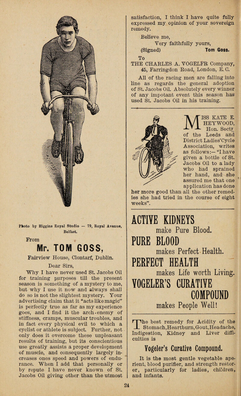 Belfast. From Mr. TOM GOSS, Fairview House, Clontarf, Dublin. Dear Sirs, Why I have never used St. Jacobs Oil for training purposes till the present season is something of a mystery to me, but why I use it now and always shall do so is not the slightest mystery. Your advertising claim that it “acts like magic” is perfectly true as far as my experience goes, and I find it the arch-enemy of stiffness, cramps, muscular troubles, and in fact every physical evil to which a cyclist or athlete is subject. Further, not only does it overcome these unpleasant results of training, but its conscientious use greatly assists a proper development of muscle, and consequently largely in¬ creases ones speed and powers of endu¬ rance. When I add that personally or by repute I have never known of St. Jacobs Oil giving other than the utmost satisfaction, I think I have quite fully expressed my opinion of your sovereign remedy. Believe me, Yery faithfully yours, (Signed) Tom Goss. To THE CHARLES A. VOG-ELFR Company, 45, Farringdon Road, London, E. C. All of the racing men are falling into line as regards the general adoption of St. Jacobs Oil. Absolutely every winner of any impotant event this season has used St. Jacobs Oil in his training. MISS KATE E. HEYWOOD, Hon. Secty of the Leeds and District Ladies’Cycle Association, writes as follows“I have given a bottle of St. Jacobs Oil to a lady who had sprained her hand, and she assured me that one application has done her more good than all the other remed¬ ies she had tried in the course of eight weeks”. ACTIVE KIDNEYS make Pure Blood. PURE BLOOD makes Perfect Health. PERFECT HEALTH makes Life worth Living. VOGELER’S CURATIVE COMPOUND makes People Well! The best remedy for Acidity of the Stomach,Heartburn, Gout, Headache, Indigestion, Kidney and Liver diffi¬ culties is Yogeler’s Curative Compound. It is the most gentle vegetable ape¬ rient, blood purifier, and strength restor¬ er, particularly for ladies, children, and infants.