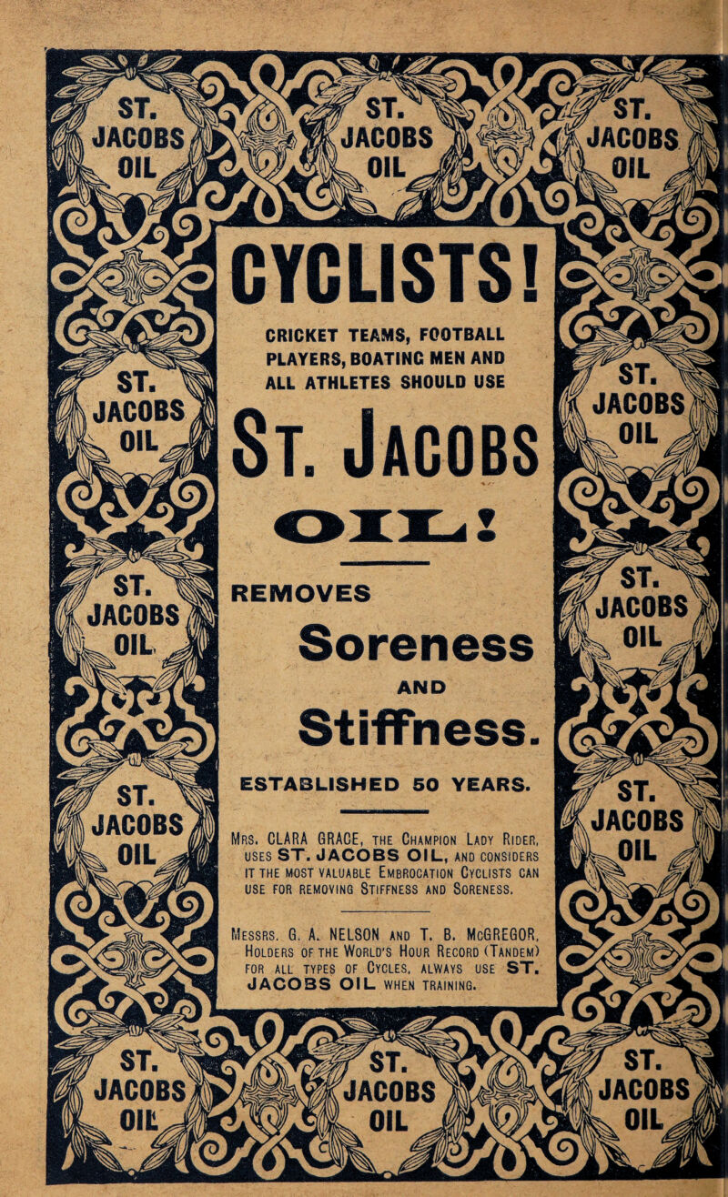 JACOBS OIL^ KJACOBS BL oil _ JACOBS sxOIL CRICKET TEAMS, FOOTBALL PLAYERS, BOATING MEN AND ALL ATHLETES SHOULD USE f ST. 1 (JACOBS II OIL ^ ' ST. ' JACOBS < OIL - / ST. ^ JACOBS OIL ^ f ^ JACOBS ^ OIL „ r ST. > JACOBS UOIL W ST. ^ IJACOBS k OIL * Mrs. CLARA GRACE, the Champion Lady Rider, uses ST. JACOBS OIL, and considers IT THE MOST VALUABLE EMBROCATION CYCLISTS CAN USE FOR REMOVING STIFFNESS AND SORENESS, Messrs. G. A. NELSON and T. B. McGREGOR, Holders of the World’s Hour Record (Tandem) FOR ALL TYPES OF CYCLES, ALWAYS USE ST. JACOBS OIL WHEN TRAINING. < ST. JACOBS r $T JACOBS f ST. ^ JACOBS