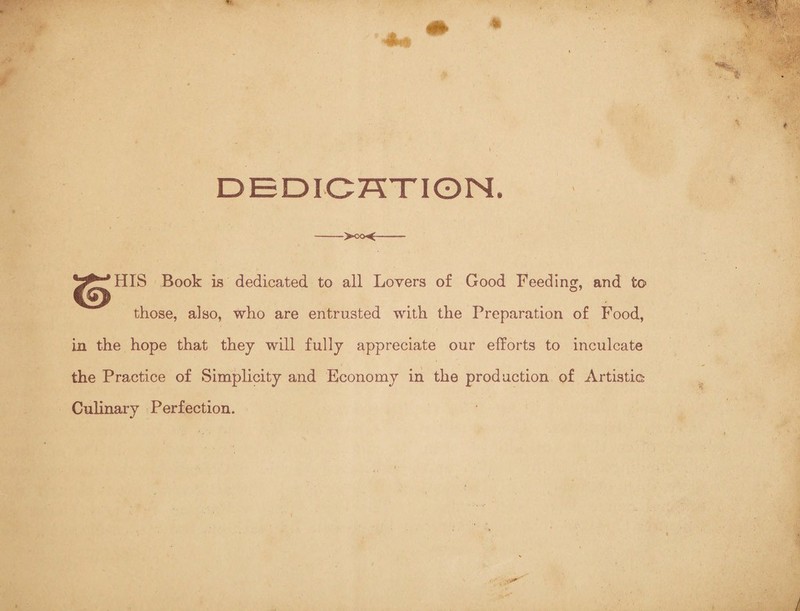 DEDICATION, ->oo<- HIS Book is dedicated to all Lovers of Good Feeding, and to those, also, who are entrusted with the Preparation of Food, in the hope that they will fully appreciate our efforts to inculcate the Practice of Simplicity and Economy in the production of Artistic Culinary Perfection.