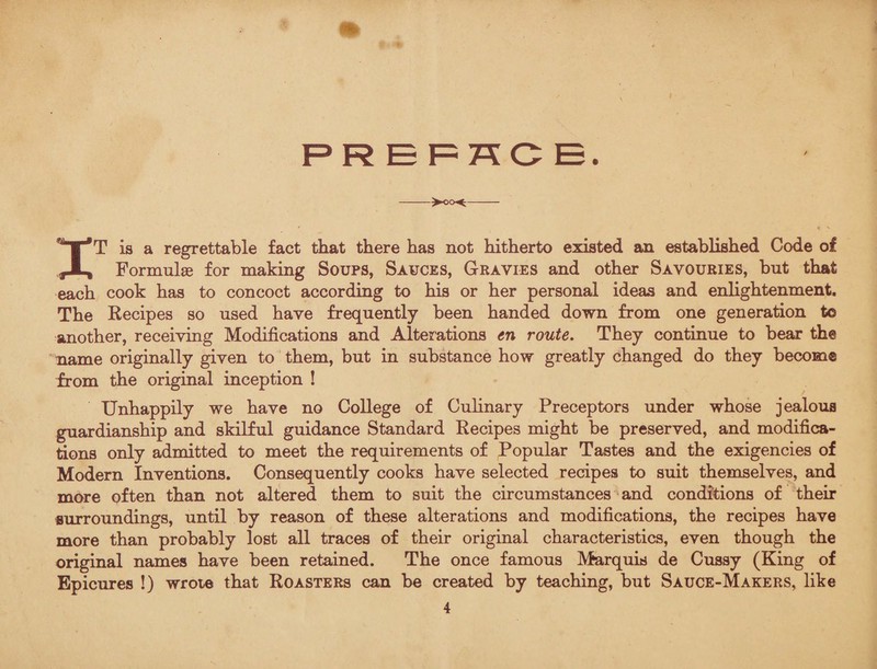 PREFACE. IT is a regrettable fact that there has not hitherto existed an established Code of Formulas for making Soups, Sauces, Gravies and other Savouries, but that each cook has to concoct according to his or her personal ideas and enlightenment. The Recipes so used have frequently been handed down from one generation t© another, receiving Modifications and Alterations en route. They continue to bear the name originally given to them, but in substance how greatly changed do they become from the original inception ! Unhappily we have no College of Culinary Preceptors under whose jealous guardianship and skilful guidance Standard Recipes might be preserved, and modifica¬ tions only admitted to meet the requirements of Popular Tastes and the exigencies of Modern Inventions. Consequently cooks have selected recipes to suit themselves, and more often than not altered them to suit the circumstances and conditions of their surroundings, until by reason of these alterations and modifications, the recipes have more than probably lost all traces of their original characteristics, even though the original names have been retained. The once famous Marquis de Cussy (King of Epicures !) wrote that Roasters can be created by teaching, but Sauce-Makers, like