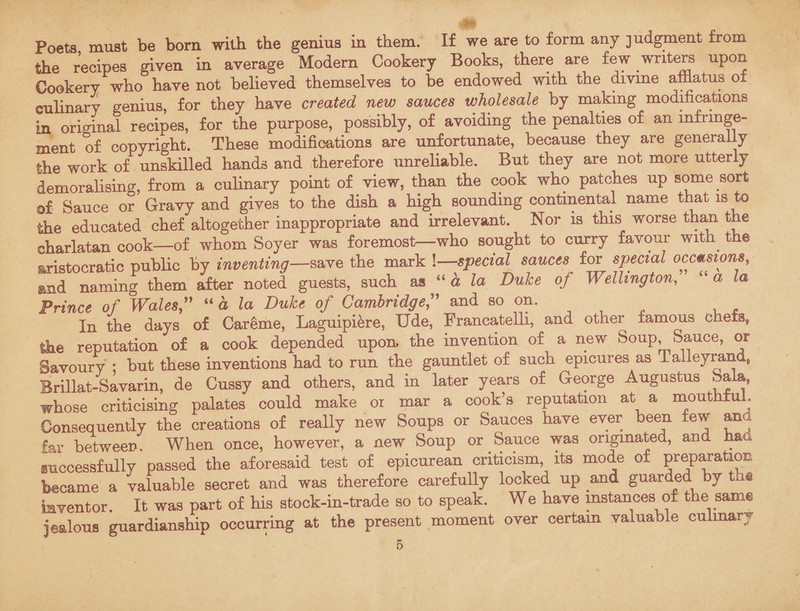 Poets must be born with the genius in them. If we are to form any judgment from the recipes given in average Modern Cookery Books, there are few writers upon Cookery who have not believed themselves to be endowed with the divine afflatus o± culinary genius, for they have created new sauces wholesale by making modifications in original recipes, for the purpose, possibly, of avoiding the penalties of an infringe¬ ment of copyright. These modifications are unfortunate, because they are generally the work of unskilled hands and therefore unreliable. But they are not more utterly demoralising, from a culinary point of view, than the cook who patches up some sort of Sauce or Gravy and gives to the dish a high sounding continental name that is to the educated chef altogether inappropriate and irrelevant. Nor is this worse than the charlatan cook—of whom Soyer was foremost—who sought to curry favour with the aristocratic public by inventing—save the mark !—special sauces for special occasions, and naming them after noted guests, such as “ a la Duke of Wellington, a la Prince of Wales,” “ a la Duke of Cambridge,” and so on. In the days of Careme, Laguipiere, Ude, Francatelli, and other famous chefs, Ike reputation of a cook depended upon, the invention of a new Soup, Sauce, or Savoury ; but these inventions had to run the gauntlet of such epicures as Talleyrand, Brillat-Savarin, de Cussy and others, and in later years of George Augustus Sala, whose criticising palates could make oi mar a cook’s reputation at a mouthful. Consequently the creations of really new Soups or Sauces have ever been few and far between. When once, however, a new Soup or Sauce was originated, and ha iuccessfully passed the aforesaid test of epicurean criticism its mode of preparation became a valuable secret and was therefore carefully locked up and guarded by the inventor. It was part of his stock-in-trade so to speak. We have mstances of the same jealous guardianship occurring at the present moment over certam valuable culinary