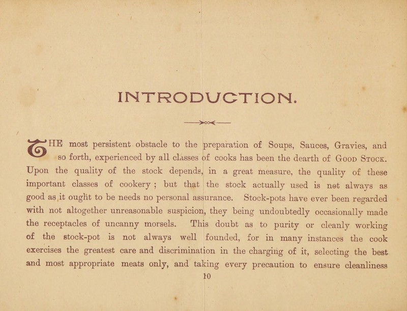 INTRODUCTION. ->oo<- HE most persistent obstacle to the preparation of Soups, Sauces, G-ravies, and so forth, experienced by all classes of cooks has been the dearth of Good Stock. Upon the quality of the stock depends, in a great measure, the quality of these important classes of cookery ; but that the stock actually used is not always as good as.it ought to be needs no personal assurance. Stock-pots have ever been regarded with not altogether unreasonable suspicion, they being undoubtedly occasionally made the receptacles of uncanny morsels. This doubt as to purity or cleanly working of the stock-pot is not always well founded, for in many instances the cook exercises the greatest care and discrimination in the charging of it, selecting the best and most appropriate meats only, and taking every precaution to ensure cleanliness