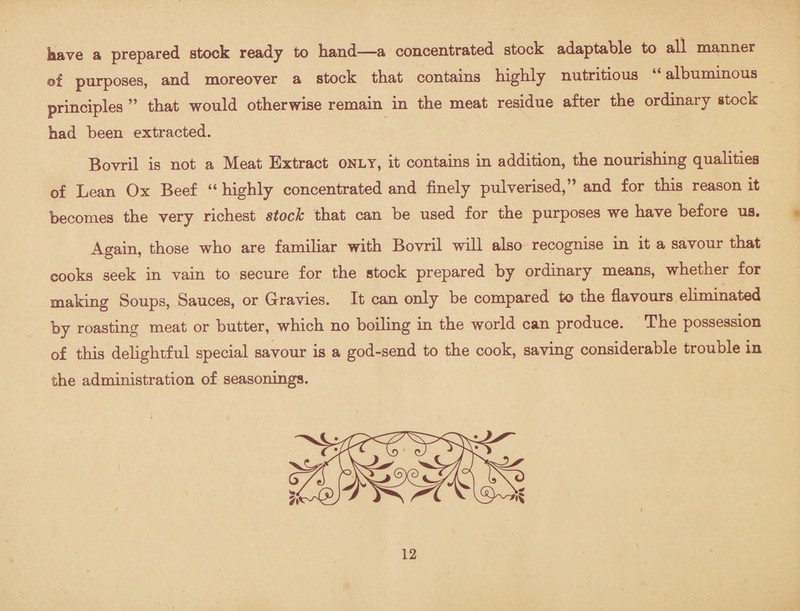 kave a prepared stock ready to hand—a concentrated stock adaptable to all manner of purposes, and moreover a stock that contains highly nutritious “albuminous principles ” that would otherwise remain in the meat residue after the ordinary stock had been extracted. Bovril is not a Meat Extract only, it contains in addition, the nourishing qualities of Lean Ox Beef “ highly concentrated and finely pulverised,” and for this reason it becomes the very richest stock that can be used for the purposes we have before us. Again, those who are familiar with Bovril will also recognise in it a savour that cooks seek in vain to secure for the stock prepared by ordinary means, whether for making Soups, Sauces, or Gravies. It can only be compared to the flavours eliminated by roasting meat or butter, which no boiling in the world can produce. The possession of this delightful special savour is a god-send to the cook, saving considerable trouble in the administration of seasonings.