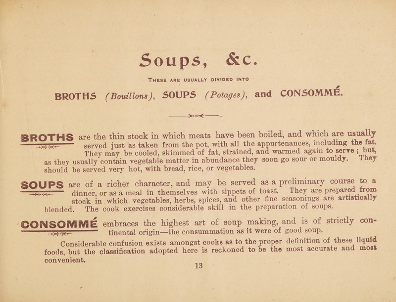 Soups, &c. These are usually divided into BROTHS (Bouillons), SOUPS (Potages), and CONSOMME. --~- SROTHS are the thin stock in which meats have been boiled, and which are usually --- served just as taken from the pot, with all the appurtenances, including the fat They may be cooled, skimmed of fat, strained, and warmed again to serve ; but, as they usually contain vegetable matter in abundance they soon go sour or mouldy. 1 hey should be served very hot, with bread, rice, or vegetables. SOUPS are of a richer character, and may be served as a preliminary course to a — dinner, or as a meal in themselves with sippets of toast. They are prepared from stock in which vegetables, herbs, spices, and other fine seasonings are artistically blended. The cook exercises considerable skill in the preparation of soups. GO^SO!V0BVaE embraces the highest art of soup making, and is of strictly con- tinental origin—the consummation as it were of good soup. Considerable confusion exists amongst cooks as to the proper definition of these liquid foods, but the classification adopted here is reckoned to be the most accurate and moss convenient.