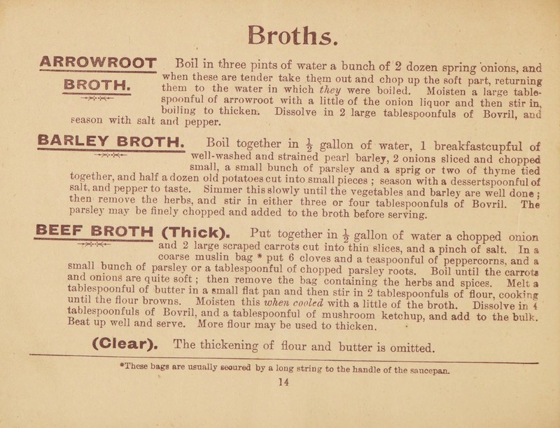 Broths. ARROWROOT Boil in three pints of water a bunch of 2 dozen spring onions, and when these are tender take them out and chop up the soft part, returning them to the water in which they were boiled. Moisten a large table¬ spoonful of arrowroot with a little of the onion liquor and then stir in, ... ^ boiJinS to thicken. Dissolve in 2 large tablespoonfuls of Bovril, and season with salt and pepper. BARLEY BROTH. Boil together in \ gallon of water, 1 breakfastcupful of - ,^-k— well-washed and strained pearl barley, 2 onions sliced and chopped small, a small bunch of parsley and a sprig or two of th}rme tied together, and half a dozen old potatoes cut into small pieces ; season with a dessertspoonful of salt, and pepper to taste. Simmer this slowly until the vegetables and barley are well done : en remove the herbs, and stir in either three or four tablespoonfuls of Bovril. The parsle) may be finely chopped and added to the broth before serving. BROTH (Thick). Put together in ^ gallon of water a chopped onion and 2 large scraped carrots cut into thin slices, and a pinch of salt. In a n , , , coa;rse muslin bag * * put 6 cloves and a teaspoonful of peppercorns, and a small bunch of parsley or a tablespoonful of chopped parsley roots. Boil until the carrot* Li0111011?!6!11,!*!80^ then remove the bag containing the herbs and spices. Melt a tablespoonful of butter in a small flat pan and then stir in 2 tablespoonfuls of flour, cooking ?«hiLthe br,0™- Moisten this when cooled with a little of the broth. Dissolve in 4 tabiespoonfuls of Bovril, and a tablespoonful of mushroom ketchup, and add to the bulk. *5eat up well and serve. More flour may be used to thicken. (Clear). The thickening of flour and butter is omitted. *These bags are usually secured by a long string to the handle of the saucepan.