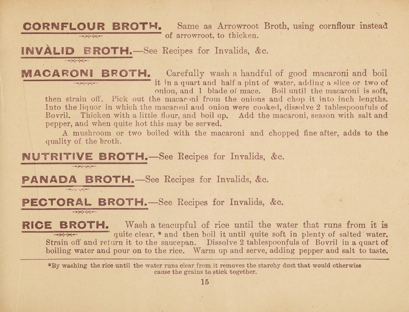 CORNFLOUR BROTH. Same as Arrowroot Broth, using cornflour instead —of arrowroot, to thicken. IN VALID BROTH.—See Recipes for Invalids, &c. MACARONI BROTH, Carefully wash a handful of good macaroni and boil it in a quart and half a pint of water, adding a slice or two of onion, and 1 blade of mace. Boil until the macaroni is soft, then strain off. Pick out the macaroni from the onions and chop it into inch lengths. Into the liquor in which the macaroni and onion were cooked, dissolve 2 tablespoonfuls of Bovril. Thicken with a little flour, and boil up. Add the macaroni, season with salt and pepper, and when quite hot this may be served. A mushroom or two boiled with the macaroni and chopped fine after, adds to the quality7 of the broth. NUTRITIVE BROTH.—-See Recipes for Invalids, &c. PAN AO A BROTH.—See Recipes for Invalids, &c. PECTORAL BROTH.—See Recipes for Invalids, &c. RICE BROTH. Wash a teacupful of rice until the water that runs from it is —x--xr— 13 quite clear. * and then boil it until quite soft in plenty of salted water. Strain off and return it to the saucepan. Dissolve 2 tablespoonfuls of Bovril in a quart of boiling water and pour on to the rice. Warm up and serve, adding pepper and salt to taste. *By washing the rice until the water runs clear from it removes the starchy dust that would otherwise cause the grains to stick together.