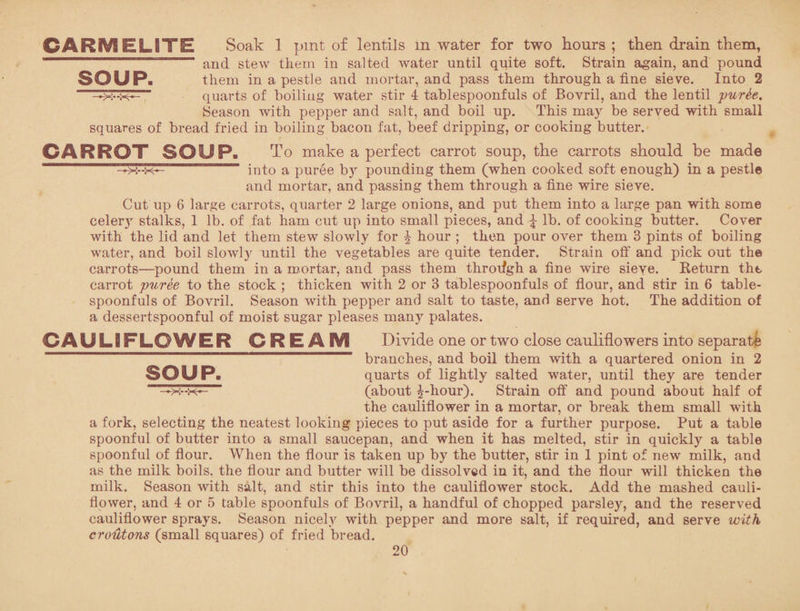 CARMELITE Soak 1 pint of lentils m water for two hours ; then drain them, and stew them in salted water until quite soft. Strain again, and pound SOUP. them in a pestle and mortar, and pass them through a fine sieve. Into 2 —quarts of boiling water stir 4 tablespoonfuls of Bovril, and the lentil pur&e. Season with pepper and salt, and boil up. This may be served with small squares of bread fried in boiling bacon fat, beef dripping, or cooking butter. CARROT SOUP. To make a perfect carrot soup, the carrots should be made —.. into a puree b}r pounding them (when cooked soft enough) in a pestle and mortar, and passing them through a fine wire sieve. Cut up 6 large carrots, quarter 2 large onions, and put them into a large pan with some celery stalks, 1 lb. of fat ham cut up into small pieces, and £ lb. of cooking butter. Cover with the lid and let them stew slowly for ^ hour ; then pour over them 3 pints of boiling water, and boil slowly until the vegetables are quite tender. Strain off and pick out the carrots—pound them in a mortar, and pass them through a fine wire sieve. Return the carrot puree to the stock ; thicken with 2 or 3 tablespoonfuls of flour, and stir in 6 table¬ spoonfuls of Bovril. Season with pepper and salt to taste, and serve hot. The addition of a dessertspoonful of moist sugar pleases many palates. CAULIFLOWER CREAM Divide one or two close cauliflowers into separate branches, and boil them with a quartered onion in 2 SOUP. quarts of lightly salted water, until they are tender —x--k— (about £-hour). Strain off and pound about half of the cauliflower in a mortar, or break them small with a fork, selecting the neatest looking pieces to put aside for a further purpose. Put a table spoonful of butter into a small saucepan, and when it has melted, stir in quickly a table spoonful of flour. When the flour is taken up by the butter, stir in 1 pint of new milk, and as the milk boils, the flour and butter will be dissolved in it, and the flour will thicken the milk. Season with salt, and stir this into the cauliflower stock. Add the mashed cauli¬ flower, and 4 or 5 table spoonfuls of Bovril, a handful of chopped parsley, and the reserved cauliflower sprays. Season nicely with pepper and more salt, if required, and serve with croUtons (small squares) of fried bread.