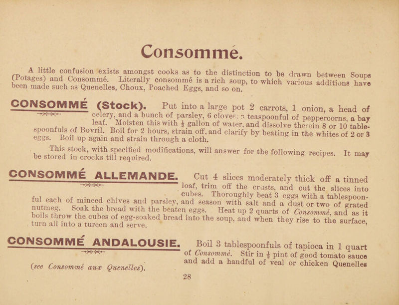 Consomme. confusion exists amongst cooks as to the distinction to be drawn between Soups U'otages) and Consomme. Literally consomme is a rich soup, to which various additions have been made such as Quenelles, Choux, Poached Eggs, and so on additions have CONSOMME (Stock). Put into a large pot 2 carrots, 1 onion, a head of celery, and a bunch of parsley, 6 clover; n teaspoonful of peppercorns, a bay . , , ,, Moisten this with J gallon of water, and dissolve therein 8 or 10 table- eS°!n Pnil , °Vr ■' °a ■ h*nUrS’ sl1'aiQ1°f'and clarify by beating in the whites of 2 or 3 eggs. Loil up again and strain through a cloth. This stock, with specified modifications, will answer for the following recipes It mar be stored in crocks till required. ° P 11 may !lQ?!LSOMME ALLEIV1ANPE. Cut 4 slices moderately thick off a tinned , ^®ab trim off the crusts, and cut the slices into fnl , , • , , cu5es- Thoroughly beat 3 eggs with a tablespoon¬ ful each of minced chives and parsley, and season with salt and a dust or two of grated nutmeg. Soak the bread with the beaten eggs. Heat up 2 quarts of Consomme and as it boils throw the cubes of egg-soaked bread into the soup, and when they rise to the surface turn all into a tureen and serve. J e Bunace, CONSOMME ANDALOUSIE. —X--K*- (see Consomme aux Quenelles'). Boil 3 tablespoonfuls of tapioca in 1 quart of Consomme. Stir in ^ pint of good tomato sauce and add a handful of veal or chicken Quenelles