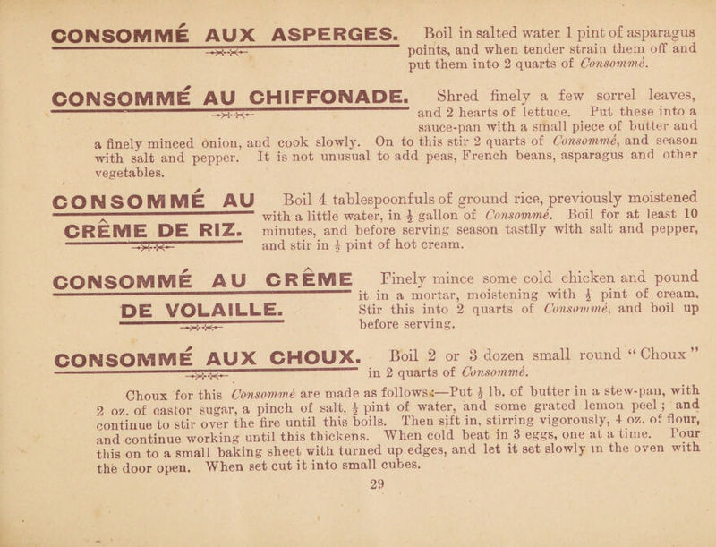 CONSOMME AUX ASPERGES. —>5--X— Boil in salted water. 1 pint of asparagus points, and when tender strain them off and put them into 2 quarts of Consomme. CONSOMME AU CHIFFONADE. Shred finely a few sorrel leaves, and 2 hearts of lettuce. Put these into a sauce-pan with a small piece of butter and a finely minced Onion, and cook slowly. On to this stir 2 quarts of Consomme, and season with salt and pepper. It is not unusual to add peas, French beans, asparagus and other vegetables. CONSOMME AU Boil 4 tablespoonfuls of ground rice, previously moistened “ with a little water, in \ gallon of Consomme. Boil for at least 10 CREME DE RiZ, minutes, and before serving season tastily with salt and pepper, -- and stir in ^ pint of hot cream. CONSOMME AU CREME Finely mince some cold chicken and pound 1 ————————————— it in a mortar, moistening with \ pint of cream. DE VOLAILLE. Stir this into 2 quarts of Consomme, and boil up before serving. CONSOMME AUX CHOUX. Boil 2 or 3 dozen small round “ Choux ” in 2 quarts of Consomme. Choux for this Consomme are made as follows.:—Put J lb. of butter in a stew-pan, with 2 oz of castor sugar, a pinch of salt. £ pint of water, and some grated lemon peel ; and continue to stir over the fire until this boils. Then sift in, stirring vigorously, 4 oz. of flour, and continue working until this thickens. When cold beat in 3 eggs, one at a time. I our this on to a small baking sheet with turned up edges, and let it set slowly m the oven with the door open. When set cut it into small cubes.