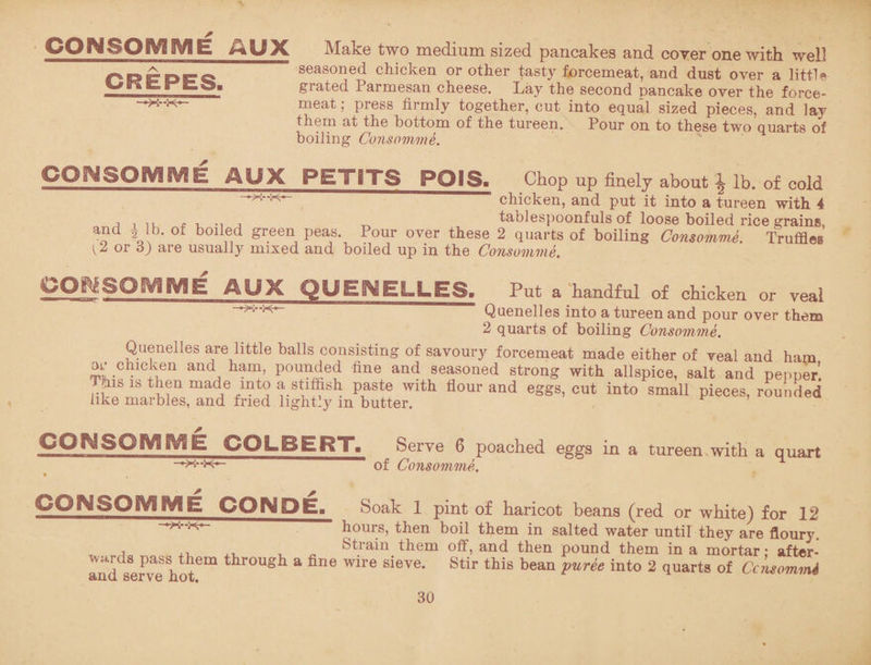 CONSOMME AUX CREPES. Make two medium sized pancakes and coyer one with well seasoned chicken or other tasty forcemeat, and dust over a little grated Parmesan cheese. Lay the second pancake over the force¬ meat ; press firmly together, cut into equal sized pieces, and lay them at the bottom of the tureen. Pour on to these two quarts of boiling Consomme. CONSOMME AUX PETITS POIS. —X--K* Chop up finely about \ lb. of cold chicken, and put it into a tureen with 4 A i ii f u j -r. tablespoonfuls of loose boiled rice grains, and * lb. of boiled green peas. Pour over these 2 quarts of boiling Consomme. Truffles or d) are usually mixed and boiled up in the Consomme. kOjfegOMME AUX QUEMELLES, Put a handful of chicken or veal Quenelles into a tureen and pour over them 2 quarts of boiling Consomme. Quenelles are little balls consisting of savoury forcemeat made either of veal and ham or chicken and ham, pounded fine and seasoned strong with allspice, salt and pepper’. This is then madle into a stiffish paste with flour and eggs, cut into small pieces, rounded like marbles, and fried lightly in butter. CONSOMME COLBERT. Serve 6 poached eggs in a tureen with a quart of Consomme. CQNSQIVgfVfB CONDE. Soak 1 pint of haricot beans (red or white) for 12 hours, then boil them in salted water until they are floury. Strain them off, and then pound them in a mortar: after- , a Pass t]Jem through a fine wire sieve. Stir this bean puree into 2 quarts of CcnsommA and serve hot.