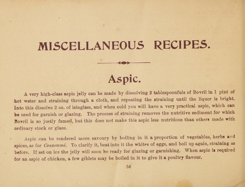 MISCELLANEOUS RECIPES. —--- Aspic. A very high-class aspic jelly can be made by dissolving 2 tablespoonfuls of Bovril in 1 pint of hot water and straining through a cloth, and repeating the straining until the liquor is bright. Into this dissolve 2 oz. of isinglass, and when cold you will have a very practical aspic, which can be used for garnish or glazing. The process of straining removes the nutritive sediment for which Bovril is so justly famed, but this does not make this aspic less nutritious than others made with ordinary stock or glaze. » Aspic can be rendered more savoury by boiling in it a proportion of vegetables, herbs and •apices, as for Consomme. To clarify it, beat into it the whites of eggs, and boil up again, straining as before. If set on ice the jelly will soon be ready for glazing or garnishing. When aspic i» required for an aspic of chicken, a few giblets may be boiled in it to give it a poultry flavour.