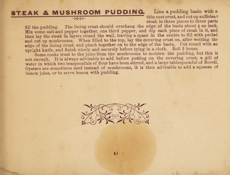 STEAK & MUSHROOM PUDDING. Line a pudding basin with a  thin suet crust, and cut up sufficieisi steak in three pieces to three parts fill the pudding. The lining crust should overhang the edge of the basin about £ an inch. Mix some salt and pepper together, one third pepper, and dip each piece of steak in it, and then lay the steak in layers round the wall, leaving a space in the centre to fill with peeled and cut up mushrooms. When filled to the top, lay the covering crust on, after wetting the edge of the lining crust, and pinch together on to the edge of the basin. Cut round with an. upright knife, and finish nicely and securely before tying in a cloth. Boil 3 hours. Some cooks trust to the juice from the mushrooms to moisten the pudding, but this is not enough. It is always advisable to add before putting on the covering crust, a gill of water in which two teaspoonfuls of flour have been stirred, and a large tablespoonful of Bovril. Oysters are sometimes used instead of mushrooms, it is then advisable to add a squeeze of lemon juice, or to serve lemon with pudding.