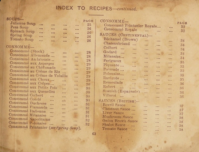 INDEX SOUPS— Julienne Soup . Peas Soup . . Spinach Soup . I ^ Spring Soup . Tomato Soup . CONSOMME— Consomme (Stock) . Consomme AUemande ... Consomme Andalousie... Consomme aux Asperges Consomme au Chiflfonade Consomme au Creme de Riz ... Consomme au Creme de Volaille Consomm6 aux Choux ... Consomme aux Crepes. Consomme aux Petits Pois Consomme aux Quenelles Consomme Colbert . Consomm6 Conde . ”* Consomme Duchesse.” Consomme Flamande ... Consomm6 Italienne Consomme Milanaise ... ... Consuming Napolitaine Consomme Polonaise ... Consomme Printanier {see Spring Soup). O RECIPES —continued. PAGE 25 26 26 26 26 28 28 28 29 29 29 29 29 30 30 30 30 30 31 31 31 31 32 32 CONSOMME— Consomme Printanier Royale... Consomme Royale . SAUCES (Continental)— Bechamel (Brown) Chateaubriand ... Colbert. Godard .. Milanaise... . Perigueux Piquante. Po’vrade .. Polonaise. Ravi gote. Remoulade **• ••• ••• Robert . ’ _ Spanish (Espagnole) .. Villeroi ... SAUCES (British)- Bovril Sauce ... . Chestnut Sauce. Liver Sauce . Mushroom Sauce Onion Brown Sauce Shalot Sauce Tomato Sauce ... PAGE 32 32 34 34 34 34 34 35 35 35 35 35 36 36 36 36 37 37 37 38 38 '38 38