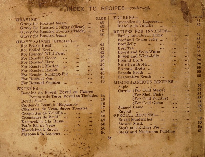 X TO RECIPES —continued. ^RAVIE-S—' Gravy for Roasted Meats Gravy for Roasted Poultry (Clear) Gravy for Roasted Poultry (Thick) Gravy for Roasted Game GRAVY-SAUCES (Special)— For Boar’s Head For Boiled Beef... .For Roasted Wild Fowl For Roasted Goose For Roasted Hare For Roasted Mutton For Roasted Rabbit For Roasted Sucking-Pig For Roasted Veal For Roasted Venison ... DNTREES— Boudins de Bovril, Bovril en Caisses Pommes de Terre, Bovril en Timbales Bovril Souffle Ceciles de Beeuf, a l’Espagnole Cotelettes de Veau, Sauce Tomates ... Croquettes de Volaille ... Croustades de Boeuf ... ... Kromeskies a la Russe... ••• Pdt6s Ris de Veau ... , ’ Mauviettes a, Bovril ... ., ••• ••• • Pigeons k la Lucerne ... ;•*. •*• PAGE 40 40 40 40 ♦ ♦ ,, , 41 41 42 42 42 42 43 43 43 43 44 46 46 47 47 48 49 50 50 50 ENTREES— Quenelles de Lapereau.. Rissoles de Volaille RECIPES FOR INVALIDS— Barley and Bovril Drink Beef and Cream Jelly ... * Beef Jelly . Beef Tea .. Bovril and Soda-Water Bovril and Wine-Jelly ... Invalid Broth ... ... N utritive B roth ... Pectoral Broth ... Panada Broth Restorative Broth MISCELLANEOUS RECIPES— Aspic ... ••• ••• Curries (For Cold Meats) (For Shell Fish) (For Cold Poultry) ... (For Cold Game Jugged Game Ragout ... • ... ••• ••• SPECIAL RECIPES— Bovril Sandwiches Stewed Steak Steak and Kidney Pie ... ... Steak and Mushroom Pudding 64 56 57 57 58 58 58 59 59 60 60 61 , , , . :■ . .... , ..vj -