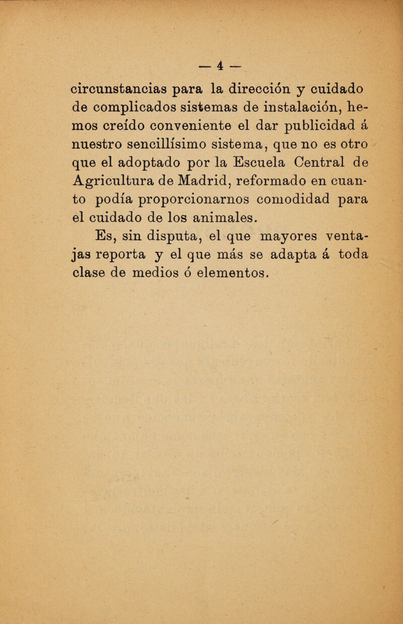 circunstancias para la dirección y cuidado de complicados sistemas de instalación, he¬ mos creído conveniente el dar publicidad á nuestro sencillísimo sistema, que no es otro que el adoptado por la Escuela Central de Agricultura de Madrid, reformado en cuan¬ to podía proporcionarnos comodidad para el cuidado de los animales. Es, sin disputa, el que mayores venta¬ jas reporta y el que más se adapta á toda clase de medios ó elementos.