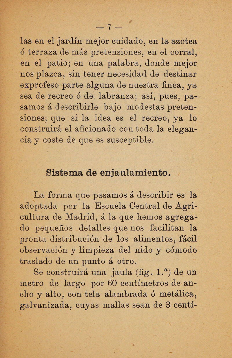 las en el jardín mejor cuidado, en la azotea ó terraza de más pretensiones, en el corral, en el patio; en nna palabra, donde mejor nos plazca, sin tener necesidad de destinar exprofeso parte alguna de nuestra finca, ya sea de recreo ó de labranza; así, pues, pa¬ samos á describirle bajo modestas preten¬ siones; que si la idea es el recreo, ya lo construirá el aficionado con toda la elegan¬ cia y coste de que es susceptible. Sistema de enjaul&miento. La forma que pasamos á describir es la adoptada por la Escuela Central de Agri¬ cultura de Madrid, á la que fiemos agrega¬ do pequeños detalles que nos facilitan la pronta distribución de los alimentos, fácil observación y limpieza del nido y cómodo traslado de un punto á otro. Se construirá una jaula (íig. 1.a) de un metro de largo por 60 centímetros de an¬ cho y alto, con tela alambrada ó metálica, galvanizada, cuyas mallas sean de 3 centí-