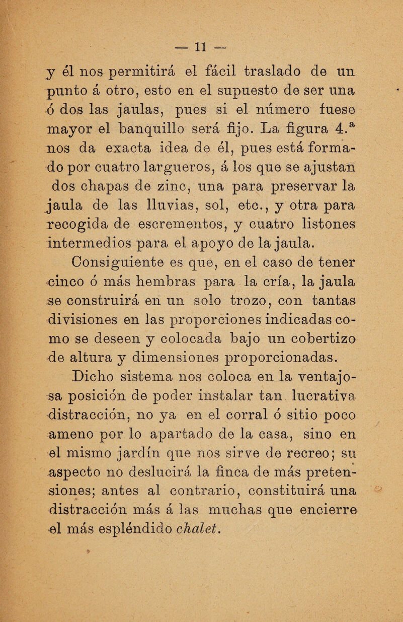 y él nos permitirá el fácil traslado de un punto á otro, esto en el supuesto de ser una ó dos las jaulas, pues si el número fuese mayor el banquillo será fijo. La figura 4.a nos da exacta idea de él, pues está forma¬ do por cuatro largueros, á los que se ajustan dos chapas de zinc, una para preservar la jaula de las lluvias, sol, etc., y otra para recogida de escrementos, y cuatro listones intermedios para el apoyo de la jaula. Consiguiente es que, en el caso de tener cinco 6 más hembras para la cría, la jaula se construirá en un solo trozo, con tantas divisiones en las proporciones indicadas co¬ mo se deseen y colocada bajo un cobertizo de altura y dimensiones proporcionadas. Dicho sistema nos coloca en la ventajo¬ sa posición de poder instalar tan lucrativa distracción, no ya en el corral ó sitio poco ameno por lo apartado de la casa, sino en el mismo jardín que nos sirve de recreo; su aspecto no deslucirá la finca de más preten¬ siones; antes al contrario, constituirá una distracción más á las muchas que encierre el más espléndido chalet.