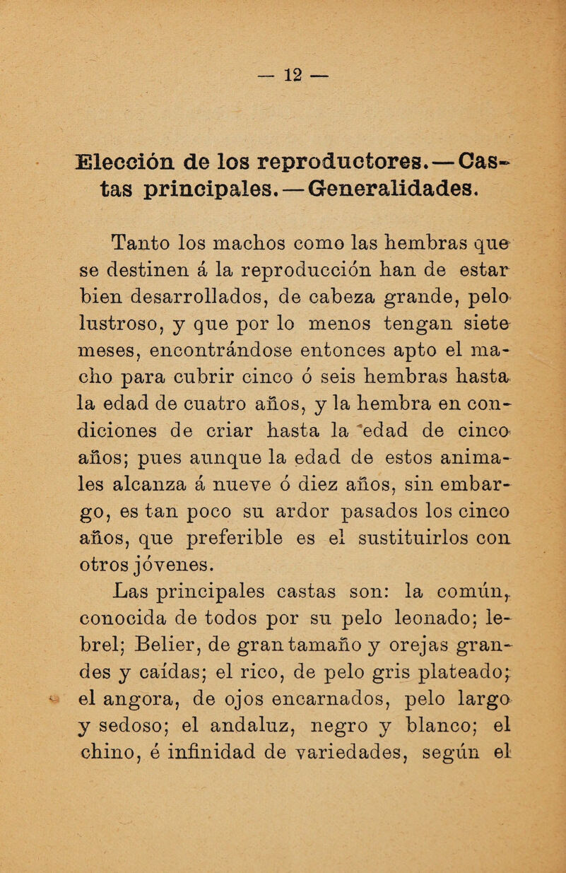 Elección de los reproductores. — Cas¬ tas principales. — Generalidades. Tanto los machos como las hembras que se destinen á la reproducción han de estar bien desarrollados, de cabeza grande, pelo lustroso, y que por lo menos tengan siete meses, encontrándose entonces apto el ma¬ cho para cubrir cinco ó seis hembras hasta la edad de cuatro años, y la hembra en con¬ diciones de criar hasta la edad de cinco años; pues aunque la edad de estos anima¬ les alcanza á nueve ó diez años, sin embar¬ go, es tan poco su ardor pasados los cinco años, que preferible es el sustituirlos con otros jóvenes. Las principales castas son: la común, conocida de todos por su pelo leonado; le¬ brel; Belier, de gran tamaño y orejas gran¬ des y caídas; el rico, de pelo gris plateado; ^ el angora, de ojos encarnados, pelo largo y sedoso; el andaluz, negro y blanco; el chino, é infinidad de variedades, según el