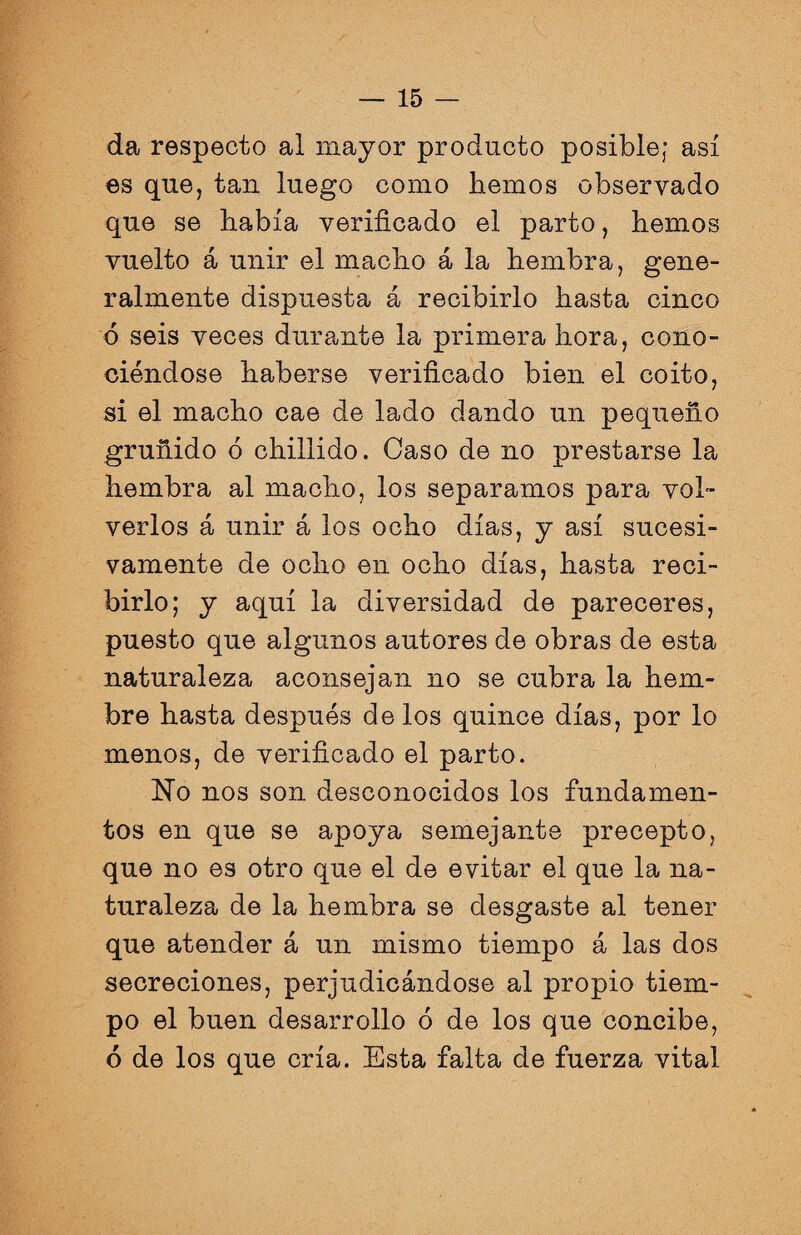 da respecto al mayor producto posible; así es que, tan luego como hemos observado que se había verificado el parto, hemos vuelto á unir el macho á la hembra, gene¬ ralmente dispuesta á recibirlo hasta cinco ó seis veces durante la primera hora, cono¬ ciéndose haberse verificado bien el coito, si el macho cae de lado dando un pequeño gruñido ó chillido. Caso de no prestarse la hembra al macho, los separamos para vol¬ verlos á unir á los ocho días, y así sucesi¬ vamente de ocho en ocho días, hasta reci¬ birlo; y aquí la diversidad de pareceres, puesto que algunos autores de obras de esta naturaleza aconsejan no se cubra la hem- bre hasta después délos quince días, por lo menos, de verificado el parto. No nos son desconocidos los fundamen¬ tos en que se apoya semejante precepto, que no es otro que el de evitar el que la na¬ turaleza de la hembra se desgaste al tener que atender á un mismo tiempo á las dos secreciones, perjudicándose al propio tiem¬ po el buen desarrollo ó de los que concibe, 6 de los que cría. Esta falta de fuerza vital