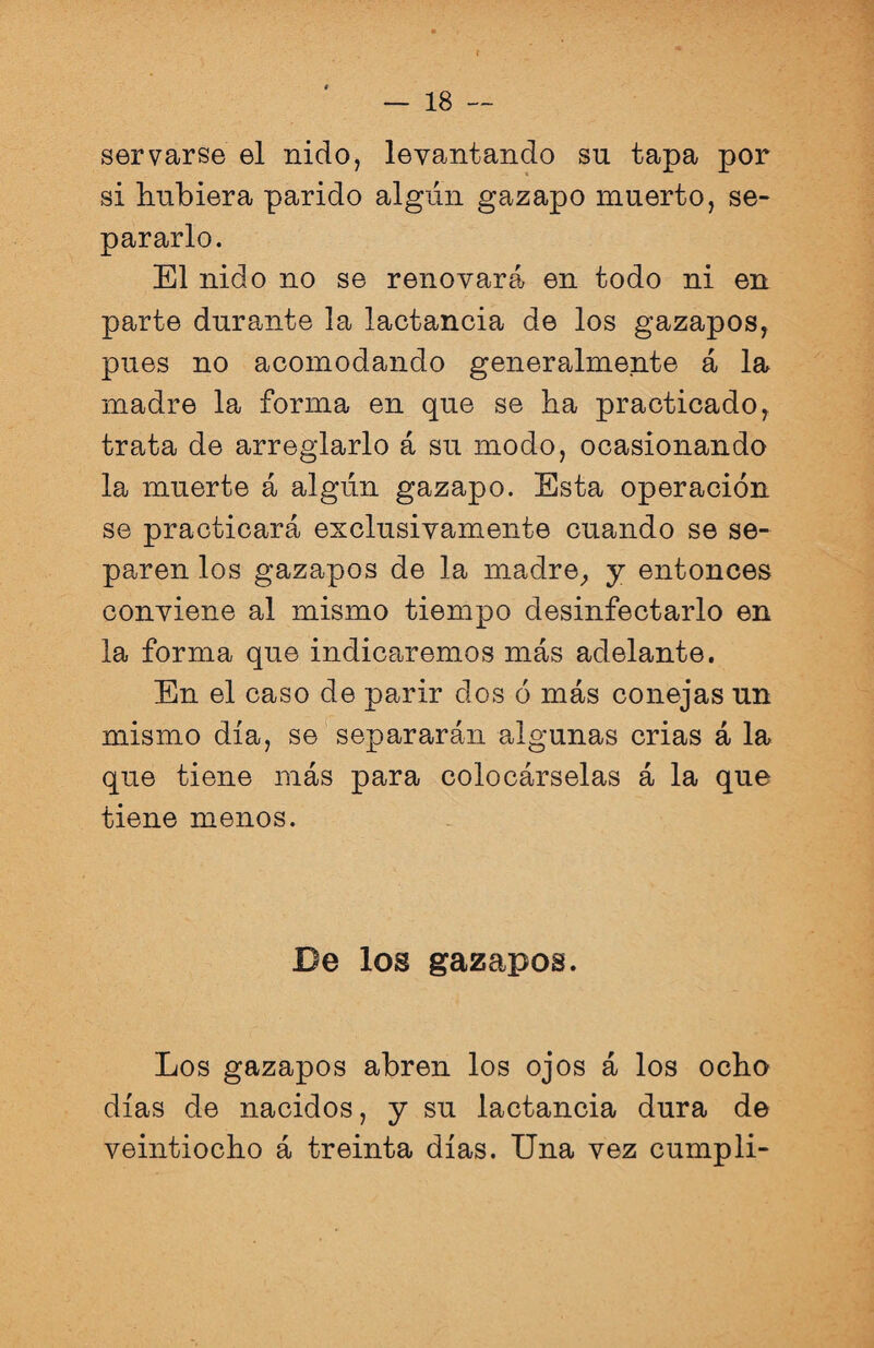 servarse el nido, levantando su tapa por si hubiera parido algún gazapo muerto, se¬ pararlo. El nido no se renovará en todo ni en parte durante la lactancia de los gazapos, pues no acomodando generalmente á la madre la forma en que se ha practicado, trata de arreglarlo á su modo, ocasionando la muerte á algún gazapo. Esta operación se practicará exclusivamente cuando se se¬ paren los gazapos de la madre, y entonces conviene al mismo tiempo desinfectarlo en la forma que indicaremos más adelante. En el caso de parir dos ó más conejas un mismo día, se separarán algunas crias á la que tiene más para colocárselas á la que tiene menos. De los gazapos. Los gazapos abren los ojos á los ocho días de nacidos, y su lactancia dura de veintiocho á treinta días. Una vez cumplí-