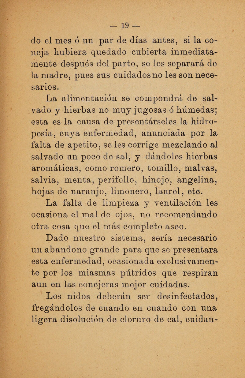 do el mes ó un par de días antes, si la co¬ neja hubiera quedado cubierta inmediata¬ mente después del parto, se les separará de la madre, pues sus cuidados no les son nece¬ sarios. La alimentación se compondrá de sal¬ vado y hierbas no muy jugosas ó húmedas; esta es la causa de presentárseles la hidro¬ pesía, cuya enfermedad, anunciada por la falta de apetito, se les corrige mezclando al salvado un poco de sal, y dándoles hierbas aromáticas, como romero, tomillo, malvas, salvia, menta, perifollo, hinojo, angelina, hojas de naranjo, limonero, laurel, etc. La falta de limpieza y ventilación les ocasiona el mal de ojos, no recomendando otra cosa que el más completo aseo. Dado nuestro sistema, sería necesario un abandono grande para que se presentara esta enfermedad, ocasionada exclusivamen¬ te por los miasmas pútridos que respiran aun en las conejeras mejor cuidadas. Los nidos deberán ser desinfectados, fregándolos de cuando en cuando con una ligera disolución de cloruro de cal, cuidan-