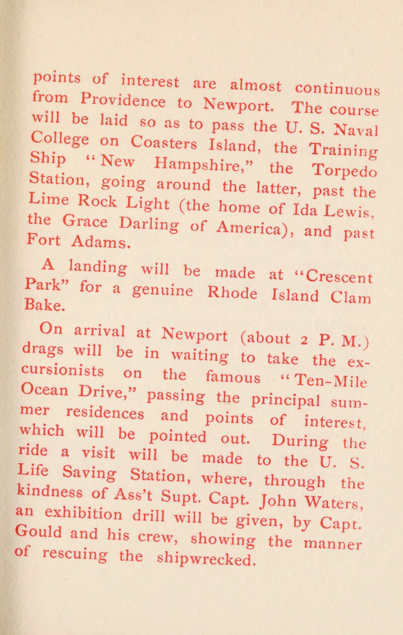 from P ■? 3re alm°5t con‘in«ouS Tk “ t0 NewP°rt- The course be laid so as to pass the U. S. Naval College on Coasters Island, the Training >P New Hampshire,” the Torpedo T a ‘°’ around ‘he latter, past the Lime Rock L.ght (the home of Ida Lewis Fort rdCaemsDarling °f ad *>ast pA”larding Wi be made at “Crescent Bake f°r * genUme Rhode Island Clam On arrival at Newport (about 2 P. M.I ■ags will be in waiting to take the ex¬ cursionists on the famous “Ten-Mile cean Drive,” passing the principal sum- mer residences and points of interest which will be pointed out. During the >ide a visit will be made to the V. S. Life Saving Station, where, through the an eTZ ASS t SUpt' Capt John Waters> an exhibition drill will be given, by Capt. Gould and h.s crew, showing the manner Of rescuing the shipwrecked.