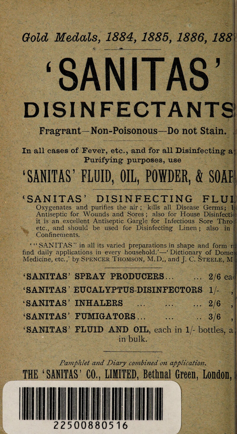 Gold Medals, 1884, 1885, 1886, 188 ‘ SANlT AS' DISINFECTANTS Fragrant—Non-Poisonous—Do not Stain. In all cases of Fever, etc,, and for all Disinfecting a Purifying purposes, use ‘ SANITAS ’ FLUID, OIL, POWDER, & SOAP ‘SANITAS’ DISINFECTING FLUI Oxygenates and purifies the air ; kills all Disease Germs; b Antiseptic for Wounds and Sores ; also for House Disinfects j it is an excellent Antiseptic Gargle for Infectious Sore Thro etc., and should be used for Disinfecting Linen; also in : Confinements. ‘ “SANITAS” in all its varied preparations in shape and form n j find daily applications in every household.’—‘Dictionary of Dome Medicine, etc.,’ by Spencer Thomson, M.D., and J. C. Steele, M ‘SANITAS’ SPRAY PRODUCERS.2/6 ea« ‘SANITAS ’ EUCALYPTUS-DISINFECTORS 1/- , ‘SANITAS’ INHALERS .2/6 , ‘SANITAS’ FUMIGATORS.3/6 , ‘SANITAS’ FLUID AND OIL, each in 1/- bottles, a in bulk. Pamphlet and Diary combined on application. THE ‘SANITAS’ CO., LIMITED, Bethnal Green, London, 225008 805 16