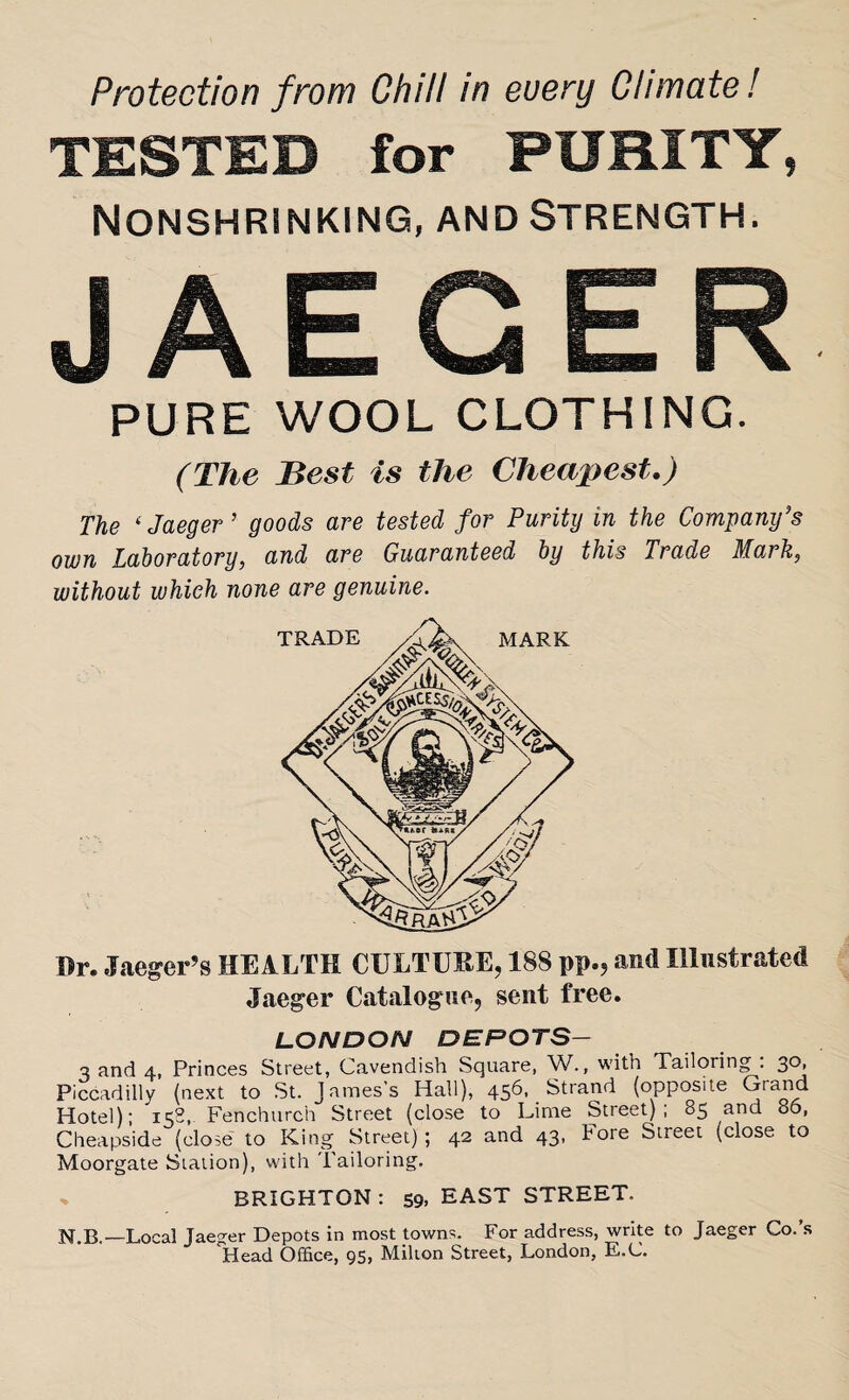 TESTED for PURITY, Nonshrinking, and Strength. JAECER PURE WOOL CLOTHING. (The Best is the Cheapest.) The ‘Jaeger ’ goods are tested for Purity in the Company's own Laboratory, and are Guaranteed by this Trade Mark, without which none are genuine. Dr. Jaeger’s HEALTH CULTURE, 188 pp.? and Illustrated Jaeger Catalogue, sent free. LONDON DEPOTS— 3 and 4, Princes Street, Cavendish Square, W., with Tailoring : 30, Piccadilly (next to St. James's Hall), 456, Strand (opposite Grand Hotel); 158, Fenchurch Street (close to Lime Street); 85 and 86, Cheapside (close to King Street) ; 42 and 43, Fore Street (close to Moorgate Station), with Tailoring. BRIGHTON: 59. EAST STREET. —Local Jaeger Depots in most towns. Por address, write to Jaeger Co. s Head Office, 95, Milton Street, London, E.C.