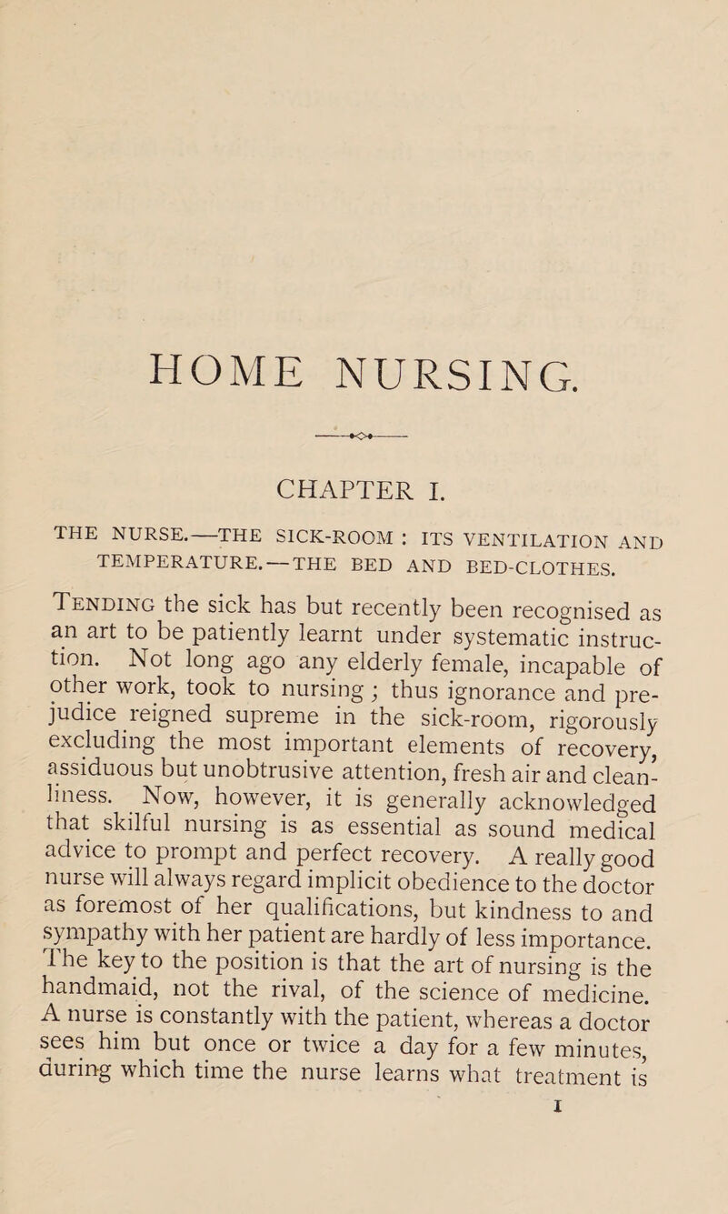 HOME NURSING. CHAPTER I. THE NURSE.-THE SICK-ROOM : ITS VENTILATION AND TEMPERATURE. — THE BED AND BED-CLOTHES. Tending the sick has but recently been recognised as an art to be patiently learnt under systematic instruc¬ tion. Not long ago any elderly female, incapable of other work, took to nursing; thus ignorance and pre¬ judice reigned supreme in the sick-room, rigorously excluding the most important elements of recovery, assiduous but unobtrusive attention, fresh air and clean¬ liness. Now, however, it is generally acknowledged that skilful nursing is as essential as sound medical advice to prompt and perfect recovery. A really good nurse will always regard implicit obedience to the doctor as foremost of her qualifications, but kindness to and sympathy with her patient are hardly of less importance. I he key to the position is that the art of nursing is the handmaid, not the rival, of the science of medicine. A nurse is constantly with the patient, whereas a doctor sees him but once or twice a day for a few minutes, during which time the nurse learns what treatment is