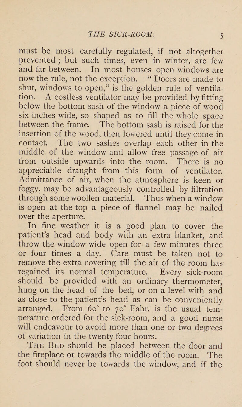 THE SICK-ROOM. must be most carefully regulated, if not altogether prevented; but such times, even in winter, are few and far between. In most houses open windows are now the rule, not the exception. “ Doors are made to shut, windows to open,” is the golden rule of ventila¬ tion. A costless ventilator may be provided by fitting below the bottom sash of the window a piece of wood six inches wide, so shaped as to fill the whole space between the frame. The bottom sash is raised for the insertion of the wood, then lowered until they come in contact. The two sashes overlap each other in the middle of the window and allow free passage of air from outside upwards into the room. There is no appreciable draught from this form of ventilator. Admittance of air, when the atmosphere is keen or foggy, may be advantageously controlled by filtration through some woollen material. Thus when a window is open at the top a piece of flannel may be nailed over the aperture. In fine weather it is a good plan to cover the patient’s head and body with an extra blanket, and throw the window wide open for a few minutes three or four times a day. Care must be taken not to remove the extra covering till the air of the room has regained its normal temperature. Every sick-room should be provided with an ordinary thermometer, hung on the head of the bed, or on a level with and as close to the patient’s head as can be conveniently arranged. From 6o° to 70° Fahr. is the usual tem¬ perature ordered for the sick-room, and a good nurse will endeavour to avoid more than one or two degrees of variation in the twenty-four hours. The Bed should be placed between the door and the fireplace or towards the middle of the room. The foot should never be towards the window, and if the