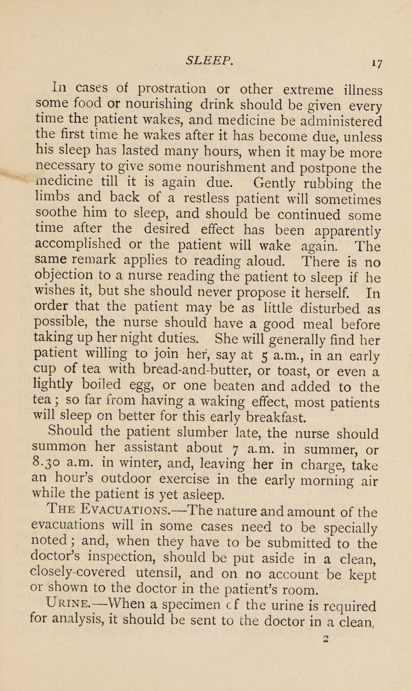 SLEEP. i; In cases of prostration or other extreme illness spme food or nourishing drink should be given every time the patient wakes, and medicine be administered the first time he wakes after it has become due, unless his sleep has lasted many hours, when it may be more necessary to give some nourishment and postpone the medicine till it is again due. Gently rubbing the limbs and back of a restless patient will sometimes soothe him to sleep, and should be continued some time after the desired effect has been apparently accomplished or the patient will wake again. The same remark applies to reading aloud. There is no objection to a nurse reading the patient to sleep if he wishes it, but she should never propose it herself. In order that the patient may be as little disturbed as possible, the nurse should have a good meal before taking up her night duties. She will generally find her patient willing to join her, say at 5 a.m., in an early cup of tea with bread-and-butter, or toast, or even a lightly boiled egg, or one beaten and added to the tea; so far from having a waking effect, most patients will sleep on better for this early breakfast. Should the patient slumber late, the nurse should summon her assistant about 7 a.m. in summer, or 8.30 a.m. in winter, and, leaving her in charge, take an hour s outdoor exercise in the early morning air while the patient is yet asleep. The Evacuations.—The nature and amount of the evacuations will in some cases need to be specially noted; and, when they have to be submitted to the doctor’s inspection, should be put aside in a clean, closely-covered utensil, and on no account be kept or shown to the doctor in the patient’s room. Urine.—When a specimen cf the urine is required for analysis, it should be sent to the doctor in a clean,