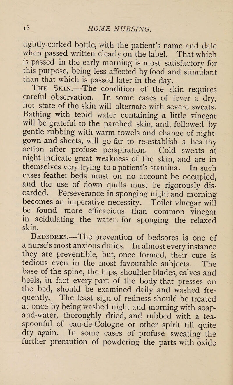 tightly-corked bottle, with the patient’s name and date when passed written clearly on the label. That which is passed in the early morning is most satisfactory for this purpose, being less affected by food and stimulant than that which is passed later in the day. The Skin.—The condition of the skin requires careful observation. In some cases of fever a dry, hot state of the skin will alternate with severe sweats. Bathing with tepid water containing a little vinegar will be grateful to the parched skin, and, followed by gentle rubbing with warm towels and change of night¬ gown and sheets, will go far to re-establish a healthy action after profuse perspiration. Cold sweats at night indicate great weakness of the skin, and are in themselves very trying to a patient’s stamina. In such cases feather beds must on no account be occupied, and the use of down quilts must be rigorously dis¬ carded. Perseverance in sponging night and morning becomes an imperative necessity. Toilet vinegar will be found more efficacious than common vinegar in acidulating the water- for sponging the relaxed skin. Bedsores.—The prevention of bedsores is one of a nurse’s most anxious duties. In almost every instance they are preventive, but, once formed, their cure is tedious even in the most favourable subjects. The base of the spine, the hips, shoulder-blades, calves and heels, in fact every part of the body that presses on the bed, should be examined daily and washed fre¬ quently. The least sign of redness should be treated at once by being washed night and morning with soap- and-water, thoroughly dried, and rubbed with a tea¬ spoonful of eau-de-Cologne or other spirit till quite dry again. In some cases of profuse sweating the further precaution of powdering the parts with oxide