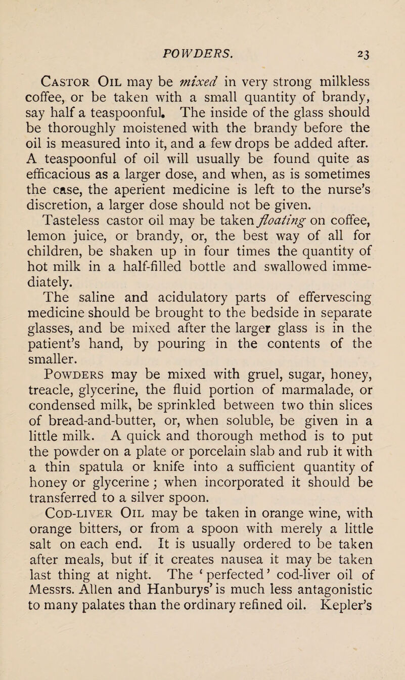 Castor Oil may be mixed in very strong milkless coffee, or be taken with a small quantity of brandy, say half a teaspoonful. The inside of the glass should be thoroughly moistened with the brandy before the oil is measured into it, and a few drops be added after. A teaspoonful of oil will usually be found quite as efficacious as a larger dose, and when, as is sometimes the case, the aperient medicine is left to the nurse’s discretion, a larger dose should not be given. Tasteless castor oil may be taken floating on coffee, lemon juice, or brandy, or, the best way of all for children, be shaken up in four times the quantity of hot milk in a half-filled bottle and swallowed imme¬ diately. The saline and acidulatory parts of effervescing medicine should be brought to the bedside in separate glasses, and be mixed after the larger glass is in the patient’s hand, by pouring in the contents of the smaller. Powders may be mixed with gruel, sugar, honey, treacle, glycerine, the fluid portion of marmalade, or condensed milk, be sprinkled between two thin slices of bread-and-butter, or, when soluble, be given in a little milk. A quick and thorough method is to put the powder on a plate or porcelain slab and rub it with a thin spatula or knife into a sufficient quantity of honey or glycerine; when incorporated it should be transferred to a silver spoon. Cod-liver Oil may be taken in orange wine, with orange bitters, or from a spoon with merely a little salt on each end. It is usually ordered to be taken after meals, but if it creates nausea it may be taken last thing at night. The £ perfected ’ cod-liver oil of Messrs. Allen and Hanburys’ is much less antagonistic to many palates than the ordinary refined oil. Kepler’s