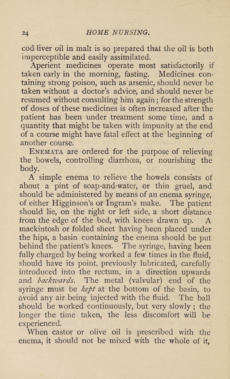 cod-liver oil in malt is so prepared that the oil is both imperceptible and easily assimilated. Aperient medicines operate most satisfactorily if taken early in the morning, fasting. Medicines con¬ taining strong poison, such as arsenic, should never be taken without a doctor’s advice, and should never be resumed without consulting him again; for the strength of doses of these medicines is often increased after the patient has been under treatment some time, and a quantity that might be taken with impunity at the end of a course might have fatal effect at the beginning of another course. Enemata are ordered for the purpose of relieving the bowels, controlling diarrhoea, or nourishing the body. A simple enema to relieve the bowels consists of about a pint of soap-and-water, or thin gruel, and should be administered by means of an enema syringe, of either Higginson’s or Ingram’s make. The patient should lie, on the right or left side, a short distance from the edge of the bed, with knees drawn up. A mackintosh or folded sheet having been placed under the hips, a basin containing the enema should be put behind the patient’s knees. The syringe, having been fully charged by being worked a few times in the fluid, should have its point, previously lubricated, carefully introduced into the rectum, in a direction upwards and backwards. The metal (valvular) end of the syringe must be kept at the bottom of the basin, to avoid any air being injected with the fluid. The ball should be worked continuously, but very slowly ; the longer the time taken, the less discomfort will be experienced. When castor or olive oil is prescribed with the enema, it should not be mixed with the whole of it,