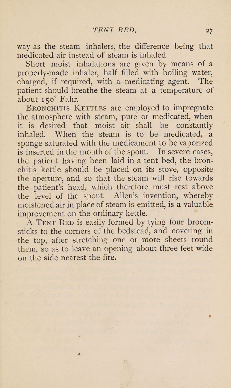 way as the steam inhalers, the difference being that medicated air instead of steam is inhaled. Short moist inhalations are given by means of a properly-made inhaler, half filled with boiling water, charged, if required, with a medicating agent. The patient should breathe the steam at a temperature of about 150° Fahr. Bronchitis Kettles are employed to impregnate the atmosphere with steam, pure or medicated, when it is desired that moist air shall be constantly inhaled. When the steam is to be medicated, a sponge saturated with the medicament to be vaporized is inserted in the mouth of the spout. In severe cases, the patient having been laid in a tent bed, the bron¬ chitis kettle should be placed on its stove, opposite the aperture, and so that the steam will rise towards the patient’s head, which therefore must rest above the level of the spout. Allen’s invention, whereby moistened air in place of steam is emitted, is a valuable improvement on the ordinary kettle. A Tent Bed is easily formed by tying four broom¬ sticks to the corners of the bedstead, and covering in the top, after stretching one or more sheets round them, so as to leave an opening about three feet wide on the side nearest the fire.