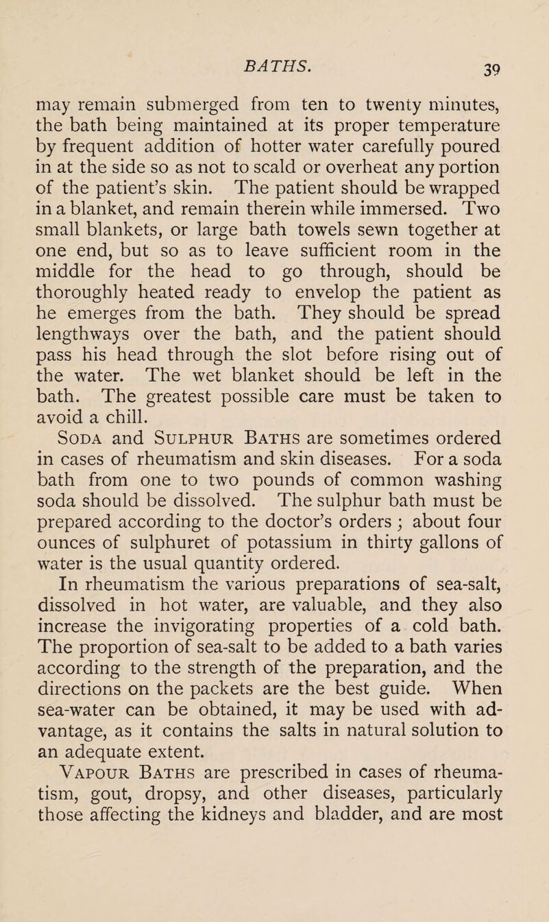 BATHS. may remain submerged from ten to twenty minutes, the bath being maintained at its proper temperature by frequent addition of hotter water carefully poured in at the side so as not to scald or overheat any portion of the patient’s skin. The patient should be wrapped in a blanket, and remain therein while immersed. Two small blankets, or large bath towels sewn together at one end, but so as to leave sufficient room in the middle for the head to go through, should be thoroughly heated ready to envelop the patient as he emerges from the bath. They should be spread lengthways over the bath, and the patient should pass his head through the slot before rising out of the water. The wet blanket should be left in the bath. The greatest possible care must be taken to avoid a chill. Soda and Sulphur Baths are sometimes ordered in cases of rheumatism and skin diseases. For a soda bath from one to two pounds of common washing soda should be dissolved. The sulphur bath must be prepared according to the doctor’s orders ; about four ounces of sulphuret of potassium in thirty gallons of water is the usual quantity ordered. In rheumatism the various preparations of sea-salt, dissolved in hot water, are valuable, and they also increase the invigorating properties of a cold bath. The proportion of sea-salt to be added to a bath varies according to the strength of the preparation, and the directions on the packets are the best guide. When sea-water can be obtained, it may be used with ad¬ vantage, as it contains the salts in natural solution to an adequate extent. Vapour Baths are prescribed in cases of rheuma¬ tism, gout, dropsy, and other diseases, particularly those affecting the kidneys and bladder, and are most