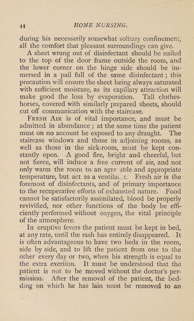 during his necessarily somewhat solitary confinement, all the comfort that pleasant surroundings can give. A sheet wrung out of disinfectant should be nailed to the top of the door frame outside the room, and the lower corner on the hinge side should be im¬ mersed in a pail full of the same disinfectant; this precaution will ensure the sheet being always saturated with sufficient moisture, as its capillary attraction will make good the loss by evaporation. Tall clothes- horses, covered with similarly prepared sheets, should cut off communication with the staircase. Fresh Air is of vital importance, and must be admitted in abundance ; at the same time the patient must on no account be exposed to any draught. The staircase windows and those in adjoining rooms, as well as those in the sick-room, must be kept con¬ stantly open. A good fire, bright and cheerful, but not fierce, will induce a free current of air, and not only warm the room to an agre able and appropriate temperature, but act as a ventilaw r. Fresh air is the foremost of disinfectants, and of primary importance to the recuperative efforts of exhausted nature. Food cannot be satisfactorily assimilated, blood be properly revivified, nor other functions of the body be effi¬ ciently performed without oxygen, the vital principle of the atmosphere. In eruptive fevers the patient must be kept in bed, at any rate, until the rash has entirely disappeared. It is often advantageous to have two beds in the room, side by side, and to lift the patient from one to the other every day or two, when his strength is equal to the extra exertion. It must be understood that the patient is not to be moved without the doctor’s per¬ mission. After the removal of the patient, the bed¬ ding on which he has lain must be removed to an