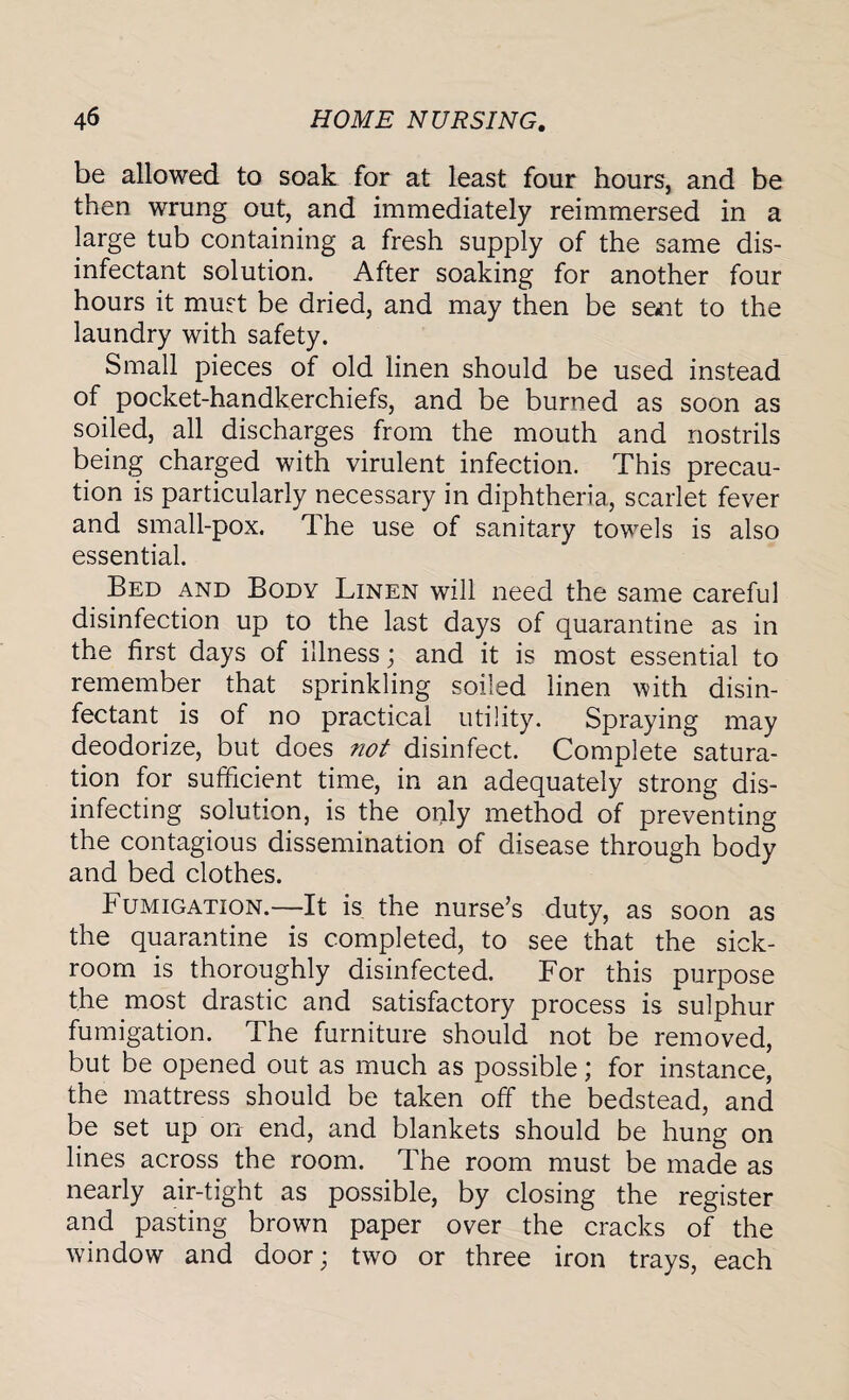 be allowed to soak for at least four hours, and be then wrung out, and immediately reimmersed in a large tub containing a fresh supply of the same dis¬ infectant solution. After soaking for another four hours it must be dried, and may then be sent to the laundry with safety. Small pieces of old linen should be used instead of pocket-handkerchiefs, and be burned as soon as soiled, all discharges from the mouth and nostrils being charged with virulent infection. This precau¬ tion is particularly necessary in diphtheria, scarlet fever and small-pox. The use of sanitary towels is also essential. Bed and Body Linen will need the same careful disinfection up to the last days of quarantine as in the first days of illness; and it is most essential to remember that sprinkling soiled linen with disin¬ fectant is of no practical utility. Spraying may deodorize, but does not disinfect. Complete satura¬ tion for sufficient time, in an adequately strong dis¬ infecting solution, is the only method of preventing the contagious dissemination of disease through body and bed clothes. Fumigation.—It is the nurse’s duty, as soon as the quarantine is completed, to see that the sick¬ room is thoroughly disinfected. For this purpose the most drastic and satisfactory process is sulphur fumigation. The furniture should not be removed, but be opened out as much as possible; for instance, the mattress should be taken off the bedstead, and be set up on end, and blankets should be hung on lines across the room. The room must be made as nearly air-tight as possible, by closing the register and pasting brown paper over the cracks of the window and door; two or three iron trays, each