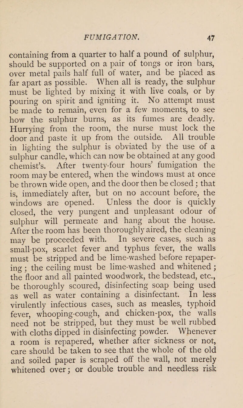 containing from a quarter to half a pound of sulphur, should be supported on a pair of tongs or iron bars, over metal pails half full of water, and be placed as far apart as possible. When all is ready, the sulphur must be lighted by mixing it with live coals, or by pouring on spirit and igniting it. No attempt must be made to remain, even for a few moments, to see how the sulphur burns, as its fumes are deadly. Hurrying from the room, the nurse must lock the door and paste it up from the outside. All trouble in lighting the sulphur is obviated by the use of a sulphur candle, which can now be obtained at any good chemist’s. After twenty-four hours’ fumigation the room may be entered, when the windows must at once be thrown wide open, and the door then be closed; that is, immediately after, but on no account before, the windows are opened. Unless the door is quickly closed, the very pungent and unpleasant odour of sulphur will permeate and hang about the house. After the room has been thoroughly aired, the cleaning may be proceeded with. In severe cases, such as small-pox, scarlet fever and typhus fever, the walls must be stripped and be lime-washed before repaper¬ ing ; the ceiling must be lime-washed and whitened; the floor and all painted woodwork, the bedstead, etc., be thoroughly scoured, disinfecting soap being used as well as water containing a disinfectant. In less virulently infectious cases, such as measles, typhoid fever, whooping-cough, and chicken-pox, the walls need not be stripped, but they must be well rubbed with cloths dipped in disinfecting powder. Whenever a room is repapered, whether after sickness or not, care should be taken to see that the whole of the old and soiled paper is scraped off the wall, not merely whitened over; or double trouble and needless risk