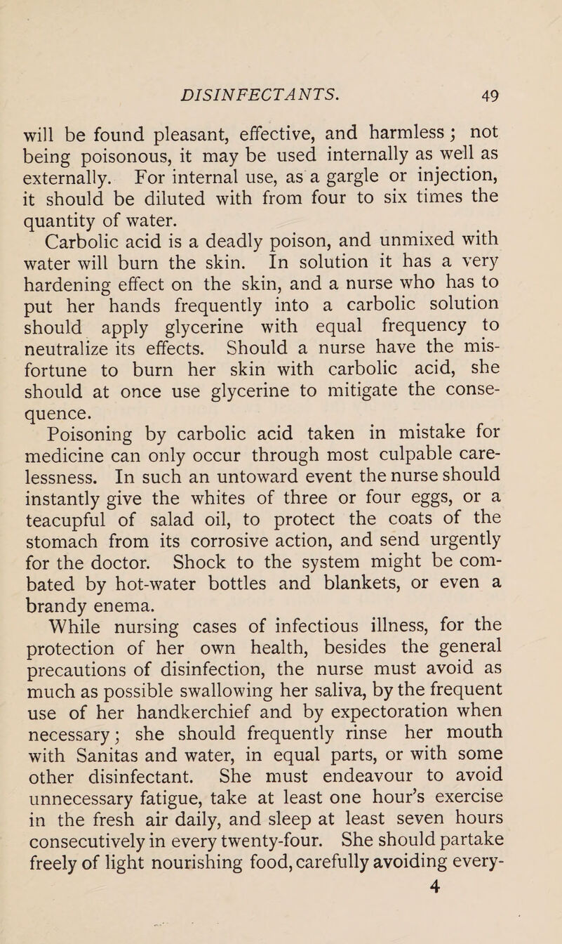 will be found pleasant, effective, and harmless ; not being poisonous, it may be used internally as well as externally. For internal use, as a gargle or injection, it should be diluted with from four to six times the quantity of water. Carbolic acid is a deadly poison, and unmixed with water will burn the skin. In solution it has a very hardening effect on the skin, and a nurse who has to put her hands frequently into a carbolic solution should apply glycerine with equal frequency to neutralize its effects. Should a nurse have the mis¬ fortune to burn her skin with carbolic acid, she should at once use glycerine to mitigate the conse¬ quence. Poisoning by carbolic acid taken in mistake for medicine can only occur through most culpable care¬ lessness. In such an untoward event the nurse should instantly give the whites of three or four eggs, or a teacupful of salad oil, to protect the coats of the stomach from its corrosive action, and send urgently for the doctor. Shock to the system might be com¬ bated by hot-water bottles and blankets, or even a brandy enema. While nursing cases of infectious illness, for the protection of her own health, besides the general precautions of disinfection, the nurse must avoid as much as possible swallowing her saliva, by the frequent use of her handkerchief and by expectoration when necessary; she should frequently rinse her mouth with Sanitas and water, in equal parts, or with some other disinfectant. She must endeavour to avoid unnecessary fatigue, take at least one hour’s exercise in the fresh air daily, and sleep at least seven hours consecutively in every twenty-four. She should partake freely of light nourishing food, carefully avoiding every- 4