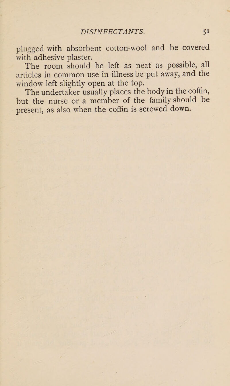 plugged with absorbent cotton-wool and be covered with adhesive plaster. The room should be left as neat as possible, all articles in common use in illness be put away, and the window left slightly open at the top. The undertaker usually places the body in the coffin, but the nurse or a member of the family should be present, as also when the coffin is screwed down.