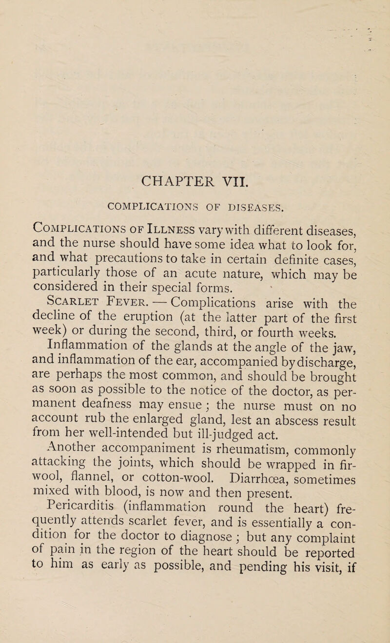 COMPLICATIONS OF DISEASES. Complications of Illness vary with different diseases, and the nurse should have some idea what to look for, and what precautions to take in certain definite cases, particularly those of an acute nature, which may be considered in their special forms. Scarlet Fever. — Complications arise with the decline of the eruption (at the latter part of the first week) or during the second, third, or fourth weeks. Inflammation of the glands at the angle of the jaw, and inflammation of the ear, accompanied by discharge, are perhaps the most common, and should be brought as soon as possible to the notice of the doctor, as per¬ manent deafness may ensue; the nurse must on no account rub the enlarged gland, lest an abscess result from her well-intended but ill-judged act. Another accompaniment is rheumatism, commonly attacking the joints, which should be wrapped in fir- wool, flannel, or cotton-wool. Diarrhoea, sometimes mixed with blood, is now and then present. Pericarditis (inflammation round the heart) fre¬ quently attends scarlet fever, and is essentially a con¬ dition for the doctor to diagnose; but any complaint of pain in the region of the heart should be reported to him as early as possible, and pending his visit, if