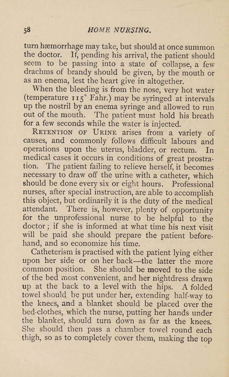 turn haemorrhage may take, but should at once summon the doctor. If, pending his arrival, the patient should seem to be passing into a state of collapse, a few drachms of brandy should be given, by the mouth or as an enema, lest the heart give in altogether. When the bleeding is from the nose, very hot water (temperature 1150 Fahr.) may be syringed at intervals up the nostril by an enema syringe and allowed to run out of the mouth. The patient must hold his breath for a few seconds while the water is injected. Retention of Urine arises from a variety of causes, and commonly follows difficult labours and operations upon the uterus, bladder, or rectum. In medical cases it occurs in conditions of great prostra¬ tion. The patient failing to relieve herself, it becomes necessary to draw off the urine with a catheter, which should be done every six or eight hours. Professional nurses, after special instruction, are able to accomplish this object, but ordinarily it is the duty of the medical attendant. There is, however, plenty of opportunity for the unprofessional nurse to be helpful to the doctor; if she is informed at what time his next visit will be paid she should prepare the patient before¬ hand, and so economize his time. Catheterism is practised with the patient lying either upon her side or on her back—the latter the more common position. She should be moved to the side of the bed most convenient, and her nightdress drawn up at the back to a level with the hips. A folded towel should be put under her, extending half-way to the knees, and a blanket should be placed over the bed-clothes, which the nurse, putting her hands under the blanket, should turn down as far as the knees. She should then pass a chamber towel round each thigh, so as to completely cover them, making the top