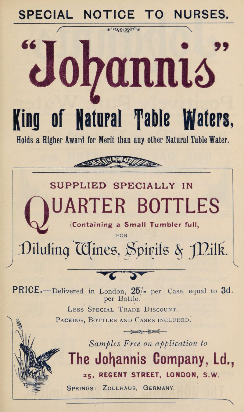 SPECIAL NOTICE TO NURSES. / Jofyannid” King or Natural fable Waters, Holds a Higher Award for Merit than any other Natural Table Water. J SUPPLIED SPECIALLY IN UARTER BOTTLES (Containing a Small Tumbler full, FOR Diluting Opines, jSpiijits § PRICE •—Delivered in London, 25/- per Case, equal to 3d. per Bottle. Less Special Trade Discount. Packing, Bottles and Cases included. Samples Free on application to The Johannis Company, Ld., 25, REGENT STREET, LONDON, S.W. Springs: Zollhaus, Germany. A.