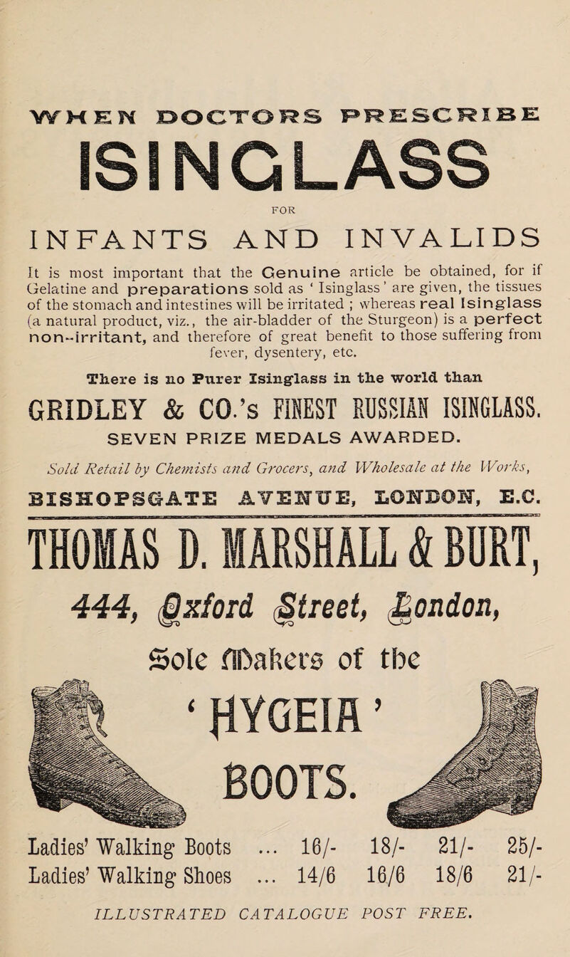 W HEN DOCTORS PRESCRIBE ISINGLASS FOR INFANTS AND INVALIDS It is most important that the Genuine article be obtained, for if Gelatine and preparations sold as ‘ Isinglass’ are given, the tissues of the stomach and intestines will be irritated ; whereas real Isinglass (a natural product, viz., the air-bladder of the Sturgeon) is a perfect non-irritant, and therefore of great benefit to those suffering from fever, dysentery, etc. There is no Purer Isinglass in the world than GRIDLEY & CO.’s FINEST RUSSIAN ISINGLASS. SEVEN PRIZE MEDALS AWARDED. Sold Retail by Chemists and Grocers, and Wholesale at the Works, BISHOPSGATE AVENUE, LONDON, E.C. THOMAS D. MARSHALL & BDRT. 444, Oxford (Street, Rendon, Sole fiDafiet'0 of tbe ‘ HYGEIR ’ BOOTS. Ladies’ Walking’ Boots ... 16/- 18/- 21/- 25/- Ladies’Walking Shoes ... 14/6 16/6 18/6 21/- ILL U STRATED CATALOGUE POST FREE.