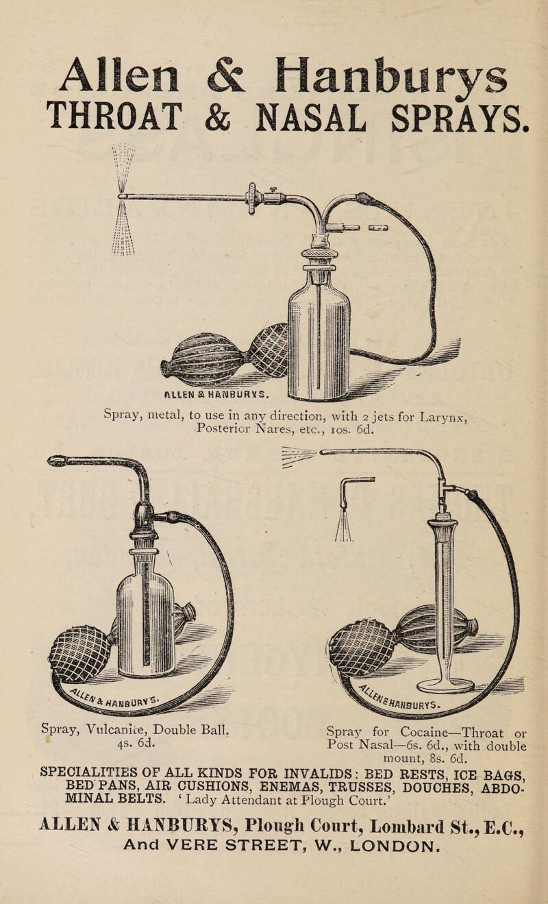 Allen & Hanburys THROAT & NASAL SPRAYS. Spray, metal, to use in any direction, with 2 jets for Larynx, Posterior Nares, etc., 10s. 6d. Spray, Vulcanite, Double Ball. Spray for Cocaine—Throat or 4s- 6d. Post Nasal—6s. 6d., with double mount, 8s. 6d. SPECIALITIES OF ALL KINDS FOR INVALIDS: BED RESTS, ICE BAGS BEDPANS, AIR CUSHIONS, ENEMAS, TRUSSES, DOUCHES, ABDO¬ MINAL BELTS. ‘ Lady Attendant at Plough Court.’ ALLEN & HANBURYS, Plough Court, Lombard St., E.C., And VERE STREET, W., LONDON.