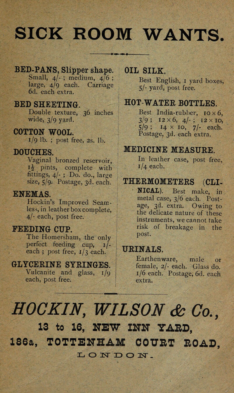 SICK ROOM WANTS. BED-PANS, Slipper shape. Small, 4/- ; medium, 4/6 ; large, 4/9 each. Carriage 6d. each extra. BED SHEETING. Double texture, 36 inches wide, 3/9 yard. COTTON WOOL. 1/9 lb. ; post free, 2s. lb. DOUCHES. Vaginal bronzed reservoir, ij pints, complete with fittings, 4/- ; Do. do., large size, 5/9. Postage, 3d. each. ENEMAS. Hockin’s Improved Seam¬ less, in leather boxcomplete, 4/- each, post free. FEEDING CUP. The Homersham, the only perfect feeding cup, 1 /- each ; post free, 1/3 each. GLYCERINE SYRINGES. Vulcanite and glass, 1/9 each, post free. OIL SILK. Best English, 1 yard boxes, 5/- yard, post free. HOT-WATER BOTTLES. Best India-rubber, 10x6, 3/9 ; 12 x 6, 4/- ; 12 x 10, 5/9 ; 14 x 10, 7/- each. Postage, 3d. each extra. ‘ MEDICINE MEASURE. In leather case, post free, 1/4 each. THERMOMETERS (CLI¬ NICAL). Best make, in metal case, 3/6 each. Post¬ age, 3d. extra. Owing to the delicate nature of these instruments, we cannot take risk of breakage in the post. URINALS. Earthenware, male or female, 2/- each. Glass do. 1/6 each. Postage, 6d. each extra. HOC KIN, WILSON & Co., 13 to 16, NEW X2T2T YARD, 186a, TOTTENHAM COURT ROAD LONDOK.