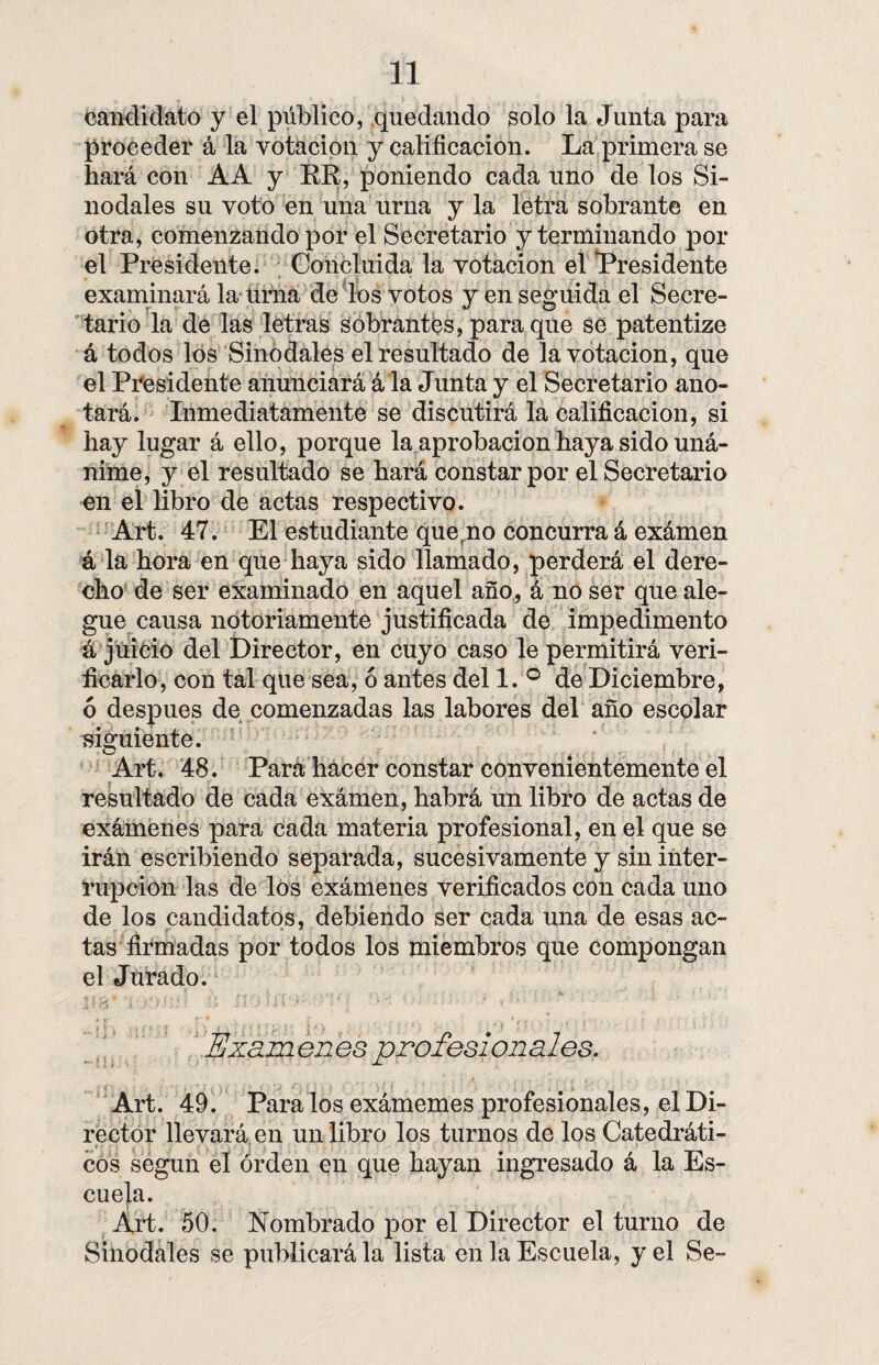 candidato y el público, quedando solo la Junta para proceder á la votación y calificación. La primera se hará con AA y RE, poniendo cada uno de los Si¬ nodales su voto en una urna y la letra sobrante en otra, comenzando por el Secretario y terminando por el Presidente. Concluida la votación el Presidente examinará la urna de los votos y en seguida el Secre¬ tario la de las letras sobrantes, para que se patentize á todos los Sinodales el resultado de la votación, que el Presidente anunciará á la Junta y el Secretario ano¬ tará. Inmediatamente se discutirá la calificación, si hay lugar á ello, porque la aprobación haya sido uná¬ nime, y el resultado se hará constar por el Secretario en el libro de actas respectivo. Art. 47. El estudiante quemo concurra á exámen á la hora en que haya sido llamado, perderá el dere¬ cho de ser examinado en aquel año, á no ser que ale¬ gue causa notoriamente justificada de impedimento á juicio del Director, en cuyo caso le permitirá veri¬ ficarlo, con tal que sea, ó antes del 1. ° de Diciembre, 6 después de comenzadas las labores del año escolar siguiente. Art. 48. Para hacer constar convenientemente el resultado de cada exámen, habrá un libro de actas de exámenes para cada materia profesional, en el que se irán escribiendo separada, sucesivamente y sin inter¬ rupción las de los exámenes verificados con cada uno de los candidatos, debiendo ser cada una de esas ac¬ tas firmadas por todos los miembros que compongan el Jurado. Exámenes profesionales. Art. 49. Páralos exámemes profesionales, el Di¬ rector llevará en un libro los turnos de los Catedráti¬ cos según el orden en que hayan ingresado á la Es¬ cuela. Art. 50. Nombrado por el Director el turno de Sinodales se publicará la lista en la Escuela, y el Se-